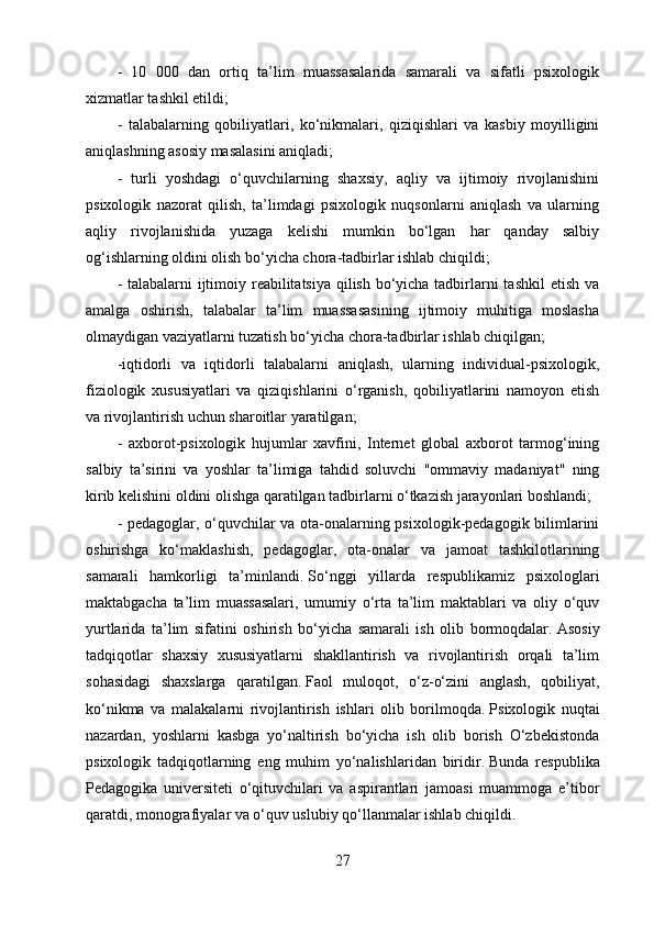 -   10   000   dan   ortiq   ta’lim   muassasalarida   samarali   va   sifatli   psixologik
xizmatlar tashkil etildi;
-   talabalarning   qobiliyatlari,   ko‘nikmalari,   qiziqishlari   va   kasbiy   moyilligini
aniqlashning asosiy masalasini aniqladi;
-   turli   yoshdagi   o‘quvchilarning   shaxsiy,   aqliy   va   ijtimoiy   rivojlanishini
psixologik   nazorat   qilish,   ta’limdagi   psixologik   nuqsonlarni   aniqlash   va   ularning
aqliy   rivojlanishida   yuzaga   kelishi   mumkin   bo‘lgan   har   qanday   salbiy
og‘ishlarning oldini olish bo‘yicha chora-tadbirlar ishlab chiqildi;
- talabalarni  ijtimoiy reabilitatsiya  qilish bo‘yicha tadbirlarni  tashkil  etish va
amalga   oshirish,   talabalar   ta’lim   muassasasining   ijtimoiy   muhitiga   moslasha
olmaydigan vaziyatlarni tuzatish bo‘yicha chora-tadbirlar ishlab chiqilgan;
-iqtidorli   va   iqtidorli   talabalarni   aniqlash,   ularning   individual-psixologik,
fiziologik   xususiyatlari   va   qiziqishlarini   o‘rganish,   qobiliyatlarini   namoyon   etish
va rivojlantirish uchun sharoitlar yaratilgan;
-   axborot-psixologik   hujumlar   xavfini,   Internet   global   axborot   tarmog‘ining
salbiy   ta’sirini   va   yoshlar   ta’limiga   tahdid   soluvchi   "ommaviy   madaniyat"   ning
kirib kelishini oldini olishga qaratilgan tadbirlarni o‘tkazish jarayonlari boshlandi;
- pedagoglar, o‘quvchilar va ota-onalarning psixologik-pedagogik bilimlarini
oshirishga   ko‘maklashish,   pedagoglar,   ota-onalar   va   jamoat   tashkilotlarining
samarali   hamkorligi   ta’minlandi.   So‘nggi   yillarda   respublikamiz   psixologlari
maktabgacha   ta’lim   muassasalari,   umumiy   o‘rta   ta’lim   maktablari   va   oliy   o‘quv
yurtlarida   ta’lim   sifatini   oshirish   bo‘yicha   samarali   ish   olib   bormoqdalar.   Asosiy
tadqiqotlar   shaxsiy   xususiyatlarni   shakllantirish   va   rivojlantirish   orqali   ta’lim
sohasidagi   shaxslarga   qaratilgan.   Faol   muloqot,   o‘z-o‘zini   anglash,   qobiliyat,
ko‘nikma   va   malakalarni   rivojlantirish   ishlari   olib   borilmoqda.   Psixologik   nuqtai
nazardan,   yoshlarni   kasbga   yo‘naltirish   bo‘yicha   ish   olib   borish   O‘zbekistonda
psixologik   tadqiqotlarning   eng   muhim   yo‘nalishlaridan   biridir.   Bunda   respublika
Pedagogika   universiteti   o‘qituvchilari   va   aspirantlari   jamoasi   muammoga   e’tibor
qaratdi, monografiyalar va o‘quv uslubiy qo‘llanmalar ishlab chiqildi.
27 