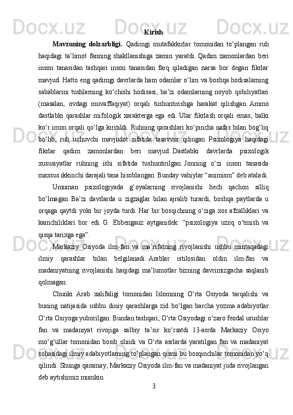 Kirish
Mavzuning   dolzarbligi.   Qadimgi   mutafakkirlar   tomonidan   to‘plangan   ruh
haqidagi   ta’limot   fanning   shakllanishiga   zamin   yaratdi.   Qadim   zamonlardan   beri
inson   tanasidan   tashqari   inson   tanasidan   farq   qiladigan   narsa   bor   degan   fikrlar
mavjud.   Hatto eng qadimgi davrlarda ham odamlar o‘lim va boshqa hodisalarning
sabablarini   tushlarning   ko‘chishi   hodisasi,   ba’zi   odamlarning   noyob   qobiliyatlari
(masalan,   ovdagi   muvaffaqiyat)   orqali   tushuntirishga   harakat   qilishgan.   Ammo
dastlabki   qarashlar   mifologik   xarakterga   ega   edi.   Ular   fikrlash   orqali   emas,   balki
ko‘r imon orqali qo‘lga kiritildi.   Ruhning qarashlari ko‘pincha nafas bilan bog‘liq
bo‘lib,   ruh   uchuvchi   mavjudot   sifatida   tasavvur   qilingan.   Psixologiya   haqidagi
fikrlar   qadim   zamonlardan   beri   mavjud.   Dastlabki   davrlarda   psixologik
xususiyatlar   ruhning   ishi   sifatida   tushuntirilgan.   Jonning   o‘zi   inson   tanasida
maxsus ikkinchi darajali tana hisoblangan.   Bunday vahiylar “animism” deb ataladi.
Umuman   psixologiyada   g‘oyalarning   rivojlanishi   hech   qachon   silliq
bo‘lmagan.   Ba’zi   davrlarda   u   zigzaglar   bilan   ajralib   turardi,   boshqa   paytlarda   u
orqaga   qaytdi   yoki   bir   joyda   turdi.   Har   bir   bosqichning   o‘ziga   xos   afzalliklari   va
kamchiliklari   bor   edi.   G.   Ebbengauz   aytganidek:   “psixologiya   uzoq   o‘tmish   va
qisqa tarixga ega”.
Markaziy   Osiyoda   ilm-fan   va   ma’rifatning   rivojlanishi   ushbu   mintaqadagi
ilmiy   qarashlar   bilan   belgilanadi.   Arablar   istilosidan   oldin   ilm-fan   va
madaniyatning   rivojlanishi   haqidagi   ma’lumotlar   bizning   davrimizgacha   saqlanib
qolmagan.  
Chunki   Arab   xalifaligi   tomonidan   Islomning   O‘rta   Osiyoda   tarqalishi   va
buning   natijasida   ushbu   diniy   qarashlarga   zid   bo‘lgan   barcha   yozma   adabiyotlar
O‘rta Osiyoga yuborilgan.   Bundan tashqari, O‘rta Osiyodagi o‘zaro feodal urushlar
fan   va   madaniyat   rivojiga   salbiy   ta’sir   ko‘rsatdi.   13-asrda   Markaziy   Osiyo
mo‘g‘ullar   tomonidan   bosib   olindi   va   O‘rta   asrlarda   yaratilgan   fan   va   madaniyat
sohasidagi ilmiy adabiyotlarning to‘plangan qismi bu bosqinchilar tomonidan yo‘q
qilindi.   Shunga qaramay, Markaziy Osiyoda ilm-fan va madaniyat juda rivojlangan
deb aytishimiz mumkin.
3 