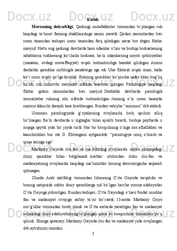 Kirish
Mavzuning   dolzarbligi.   Qadimgi   mutafakkirlar   tomonidan   to‘plangan   ruh
haqidagi   ta’limot   fanning   shakllanishiga   zamin   yaratdi.   Qadim   zamonlardan   beri
inson   tanasidan   tashqari   inson   tanasidan   farq   qiladigan   narsa   bor   degan   fikrlar
mavjud.   Hatto eng qadimgi davrlarda ham odamlar o‘lim va boshqa hodisalarning
sabablarini   tushlarning   ko‘chishi   hodisasi,   ba’zi   odamlarning   noyob   qobiliyatlari
(masalan,   ovdagi   muvaffaqiyat)   orqali   tushuntirishga   harakat   qilishgan.   Ammo
dastlabki   qarashlar   mifologik   xarakterga   ega   edi.   Ular   fikrlash   orqali   emas,   balki
ko‘r imon orqali qo‘lga kiritildi.   Ruhning qarashlari ko‘pincha nafas bilan bog‘liq
bo‘lib,   ruh   uchuvchi   mavjudot   sifatida   tasavvur   qilingan.   Psixologiya   haqidagi
fikrlar   qadim   zamonlardan   beri   mavjud.   Dastlabki   davrlarda   psixologik
xususiyatlar   ruhning   ishi   sifatida   tushuntirilgan.   Jonning   o‘zi   inson   tanasida
maxsus ikkinchi darajali tana hisoblangan.   Bunday vahiylar “animism” deb ataladi.
Umuman   psixologiyada   g‘oyalarning   rivojlanishi   hech   qachon   silliq
bo‘lmagan.   Ba’zi   davrlarda   u   zigzaglar   bilan   ajralib   turardi,   boshqa   paytlarda   u
orqaga   qaytdi   yoki   bir   joyda   turdi.   Har   bir   bosqichning   o‘ziga   xos   afzalliklari   va
kamchiliklari   bor   edi.   G.   Ebbengauz   aytganidek:   “psixologiya   uzoq   o‘tmish   va
qisqa tarixga ega”.
Markaziy   Osiyoda   ilm-fan   va   ma’rifatning   rivojlanishi   ushbu   mintaqadagi
ilmiy   qarashlar   bilan   belgilanadi.   Arablar   istilosidan   oldin   ilm-fan   va
madaniyatning   rivojlanishi   haqidagi   ma’lumotlar   bizning   davrimizgacha   saqlanib
qolmagan.  
Chunki   Arab   xalifaligi   tomonidan   Islomning   O‘rta   Osiyoda   tarqalishi   va
buning   natijasida   ushbu   diniy   qarashlarga   zid   bo‘lgan   barcha   yozma   adabiyotlar
O‘rta Osiyoga yuborilgan.   Bundan tashqari, O‘rta Osiyodagi o‘zaro feodal urushlar
fan   va   madaniyat   rivojiga   salbiy   ta’sir   ko‘rsatdi.   13-asrda   Markaziy   Osiyo
mo‘g‘ullar   tomonidan   bosib   olindi   va   O‘rta   asrlarda   yaratilgan   fan   va   madaniyat
sohasidagi ilmiy adabiyotlarning to‘plangan qismi bu bosqinchilar tomonidan yo‘q
qilindi.   Shunga qaramay, Markaziy Osiyoda ilm-fan va madaniyat juda rivojlangan
deb aytishimiz mumkin.
3