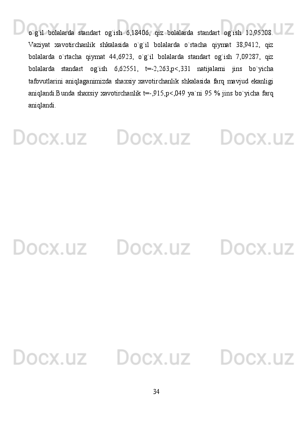 o ` g ` il   bolalarda   standart   og ` ish   6,18406,   qiz   bolalarda   standart   og ` ish   12,95208.
Vaziyat   xavotirchanlik   shkalasida   o ` g ` il   bolalarda   o ` rtacha   qiymat   38,9412,   qiz
bolalarda   o ` rtacha   qiymat   44,6923,   o ` g ` il   bolalarda   standart   og ` ish   7,09287,   qiz
bolalarda   standart   og ` ish   6,62551,   t = -2,263 , p < ,331   natijalarni   jins   bo ` yicha
tafovutlarini   aniqlaganimizda   shaxsiy   xavotirchanlik   shkalasida   farq   mavjud   ekanligi
aniqlandi . Bunda   shaxsiy   xavotirchanlik   t =-,915, p <,049   ya ` ni   95 %   jins   bo ` yicha   farq
aniqlandi .
34 