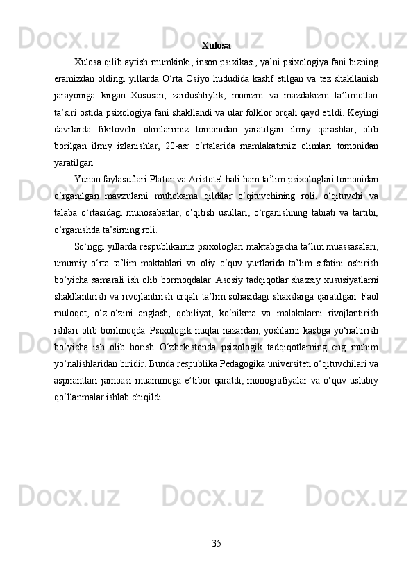 Xulosa
Xulosa qilib aytish mumkinki, inson psixikasi, ya’ni psixologiya fani bizning
eramizdan  oldingi   yillarda   O‘rta   Osiyo   hududida  kashf   etilgan   va  tez   shakllanish
jarayoniga   kirgan.   Xususan,   zardushtiylik,   monizm   va   mazdakizm   ta’limotlari
ta’siri ostida psixologiya fani shakllandi va ular folklor orqali qayd etildi.   Keyingi
davrlarda   fikrlovchi   olimlarimiz   tomonidan   yaratilgan   ilmiy   qarashlar,   olib
borilgan   ilmiy   izlanishlar,   20-asr   o‘rtalarida   mamlakatimiz   olimlari   tomonidan
yaratilgan.
Yunon faylasuflari Platon va Aristotel hali ham ta’lim psixologlari tomonidan
o‘rganilgan   mavzularni   muhokama   qildilar   o‘qituvchining   roli,   o‘qituvchi   va
talaba   o‘rtasidagi   munosabatlar,   o‘qitish   usullari,   o‘rganishning   tabiati   va   tartibi,
o‘rganishda ta’sirning roli.
So‘nggi yillarda respublikamiz psixologlari maktabgacha ta’lim muassasalari,
umumiy   o‘rta   ta’lim   maktablari   va   oliy   o‘quv   yurtlarida   ta’lim   sifatini   oshirish
bo‘yicha  samarali  ish olib bormoqdalar.   Asosiy  tadqiqotlar  shaxsiy  xususiyatlarni
shakllantirish va rivojlantirish  orqali  ta’lim  sohasidagi  shaxslarga  qaratilgan.   Faol
muloqot,   o‘z-o‘zini   anglash,   qobiliyat,   ko‘nikma   va   malakalarni   rivojlantirish
ishlari  olib  borilmoqda.   Psixologik nuqtai   nazardan,  yoshlarni  kasbga   yo‘naltirish
bo‘yicha   ish   olib   borish   O‘zbekistonda   psixologik   tadqiqotlarning   eng   muhim
yo‘nalishlaridan biridir.   Bunda respublika Pedagogika universiteti o‘qituvchilari va
aspirantlari   jamoasi   muammoga   e’tibor   qaratdi,   monografiyalar   va   o‘quv   uslubiy
qo‘llanmalar ishlab chiqildi.
35