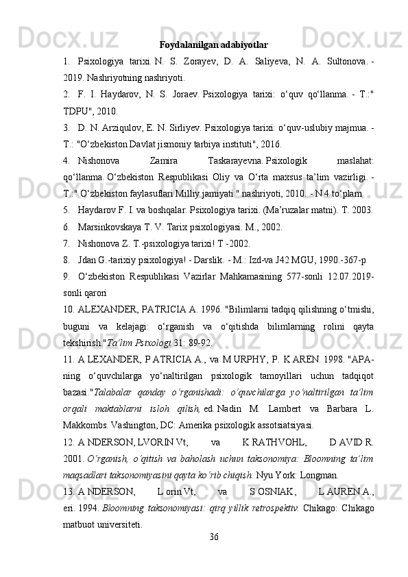 Foydalanilgan adabiyotlar
1. Psixologiya   tarixi.   N.   S.   Zorayev,   D.   A.   Saliyeva,   N.   A.   Sultonova.   -
2019.   Nashriyotning nashriyoti.
2. F.   I.   Haydarov,   N.   S.   Joraev.   Psixologiya   tarixi:   o‘quv   qo‘llanma.   -   T.:"
TDPU", 2010.
3. D. N. Arziqulov, E. N. Sirliyev.   Psixologiya tarixi: o‘quv-uslubiy majmua.   -
T.: "O‘zbekiston Davlat jismoniy tarbiya instituti", 2016.
4. Nishonova   Zamira   Taskarayevna.   Psixologik   maslahat:
qo‘llanma.   O‘zbekiston   Respublikasi   Oliy   va   O‘rta   maxsus   ta’lim   vazirligi.   -
T.:" O‘zbekiston faylasuflari Milliy jamiyati " nashriyoti, 2010.   - N 4 to‘plam 
5. Haydarov F. I. va boshqalar.   Psixologiya tarixi.   (Ma’ruzalar matni).   T. 2003.
6. Marsinkovskaya T. V. Tarix psixologiyasi.   M., 2002.
7. Nishonova Z. T.-psixologiya tarixi!   T -2002.
8. Jdan G.-tarixiy psixologiya!   - Darslik.   - M.: Izd-va J42 MGU, 1990.-367-p
9. O‘zbekiston   Respublikasi   Vazirlar   Mahkamasining   577-sonli   12.07.2019-
sonli qarori
10. ALEXANDER, PATRICIA   A. 1996.   "Bilimlarni tadqiq qilishning o‘tmishi,
buguni   va   kelajagi:   o‘rganish   va   o‘qitishda   bilimlarning   rolini   qayta
tekshirish." Ta’lim Psixologi   31: 89-92.
11. A   LEXANDER,   P   ATRICIA   A.,   va   M   URPHY,   P.   K   AREN.   1998.   "APA-
ning   o‘quvchilarga   yo‘naltirilgan   psixologik   tamoyillari   uchun   tadqiqot
bazasi." Talabalar   qanday   o‘rganishadi:   o‘quvchilarga   yo‘naltirilgan   ta’lim
orqali   maktablarni   isloh   qilish,   ed.   Nadin   M.   Lambert   va   Barbara   L.
Makkombs.   Vashington, DC: Amerika psixologik assotsiatsiyasi.
12. A   NDERSON,   LVORIN   Vt,   va   K   RATHVOHL,   D   AVID   R.
2001.   O‘rganish,   o‘qitish   va   baholash   uchun   taksonomiya:   Bloomning   ta’lim
maqsadlari taksonomiyasini qayta ko‘rib chiqish.   Nyu York: Longman.
13. A   NDERSON,   L   orin   Vt,   va   S   OSNIAK,   L   AUREN   A.,
eri.   1994.   Bloomning   taksonomiyasi:   qirq   yillik   retrospektiv.   Chikago:   Chikago
matbuot universiteti.
36 