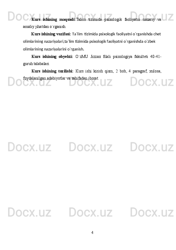 Kurs   ishining   maqsadi: Talim   tizimida   psixologik   faoliyatni   nazariy   va
amaliy jihatdan o`rganish.
        Kurs ishining vazifasi:  Ta`lim  tizimida psixologik faoliyatni o`rganishda chet
olimlarining nazariyalari,ta`lim tizimida psixologik faoliyatni o`rganishda o`zbek 
olimlarining nazariyalarini o`rganish.
Kurs   ishining   obyekti:   O`zMU   Jizzax   filali   psixologiya   fakulteti   40-41-
guruh talabalari.
Kurs   ishining   tuzilishi:   Kurs   ishi   kirish   qism,   2   bob,   4   paragraf,   xulosa,
foydalanilgan adabiyotlar va sahifadan iborat.
4 