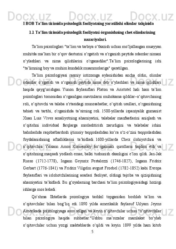 I BOB Ta’lim tizimida psixologik faoliyatning yaratilishi olimlar talqinida
1.1 Ta’lim tizimida psixologik faoliyatni órganishning chet olimlarining
nazariyalari.
Ta’lim psixologlari "ta’lim va tarbiya o‘tkazish uchun mo‘ljallangan muayyan
muhitda ma’lum bir o‘quv dasturini o‘rgatish va o‘rganish paytida odamlar nimani
o‘ylashlari   va   nima   qilishlarini   o‘rganadilar".Ta’lim   psixologlarining   ishi
"ta’limning boy va muhim kundalik muammolariga" qaratilgan.
Ta’lim   psixologiyasi   rasmiy   intizomga   aylanishidan   ancha   oldin,   olimlar
odamlar   o‘rgatish   va   o‘rganish   paytida   nima   deb   o‘ylashlari   va   nima   qilishlari
haqida   qayg‘urishgan.   Yunon   faylasuflari   Platon   va   Aristotel   hali   ham   ta’lim
psixologlari tomonidan o‘rganilgan mavzularni muhokama qildilar–o‘qituvchining
roli, o‘qituvchi va talaba o‘rtasidagi munosabatlar, o‘qitish usullari, o‘rganishning
tabiati   va   tartibi,   o‘rganishda   ta’sirning   roli.   1500-yillarda   ispaniyalik   gumanist
Xuan   Luis   Vives   amaliyotning   ahamiyatini,   talabalar   manfaatlarini   aniqlash   va
o‘qitishni   individual   farqlarga   moslashtirish   zarurligini   va   talabalar   ishini
baholashda   raqobatbardosh   ijtimoiy   taqqoslashdan   ko‘ra   o‘z-o‘zini   taqqoslashdan
foydalanishning   afzalliklarini   ta’kidladi.   1600-yillarda   Chex   ilohiyotchisi   va
o‘qituvchisi   Yoxann   Amos   Komenskiy   ko‘rgazmali   qurollarni   taqdim   etdi   va
o‘qitishning maqsadi yodlash emas, balki tushunish ekanligini e’lon qildi.   Jan-Jak
Russo   (1712-1778),   Iogann   Geynrix   Pestalozzi   (1746-1827),   Iogann   Fridrix
Gerbart  (1776-1841)  va Fridrix Vilgelm avgust  Froebel  (1782-1852) kabi  Evropa
faylasuflari   va   islohotchilarining   asarlari   faoliyat,   oldingi   tajriba   va   qiziqishning
ahamiyatini   ta’kidladi.   Bu   g‘oyalarning   barchasi   ta’lim   psixologiyasidagi   hozirgi
ishlarga mos keladi.
Qo‘shma   Shtatlarda   psixologiya   tashkil   topganidan   boshlab   ta’lim   va
o‘qituvchilar   bilan   bog‘liq   edi.   1890   yilda   amerikalik   faylasuf   Uilyam   Jeyms
Amerikada psixologiyaga asos solgan va keyin o‘qituvchilar uchun "o‘qituvchilar
bilan   psixologiya   haqida   suhbatlar."Ushbu   ma’ruzalar   mamlakat   bo‘ylab
o‘qituvchilar   uchun   yozgi   maktablarda   o‘qildi   va   keyin   1899   yilda   ham   kitob
5 