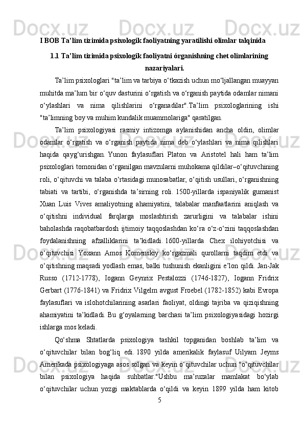 I BOB Ta’lim tizimida psixologik faoliyatning yaratilishi olimlar talqinida
1.1 Ta’lim tizimida psixologik faoliyatni órganishning chet olimlarining
nazariyalari.
Ta’lim psixologlari "ta’lim va tarbiya o‘tkazish uchun mo‘ljallangan muayyan
muhitda ma’lum bir o‘quv dasturini o‘rgatish va o‘rganish paytida odamlar nimani
o‘ylashlari   va   nima   qilishlarini   o‘rganadilar".Ta’lim   psixologlarining   ishi
"ta’limning boy va muhim kundalik muammolariga" qaratilgan.
Ta’lim   psixologiyasi   rasmiy   intizomga   aylanishidan   ancha   oldin,   olimlar
odamlar   o‘rgatish   va   o‘rganish   paytida   nima   deb   o‘ylashlari   va   nima   qilishlari
haqida   qayg‘urishgan.   Yunon   faylasuflari   Platon   va   Aristotel   hali   ham   ta’lim
psixologlari tomonidan o‘rganilgan mavzularni muhokama qildilar–o‘qituvchining
roli, o‘qituvchi va talaba o‘rtasidagi munosabatlar, o‘qitish usullari, o‘rganishning
tabiati   va   tartibi,   o‘rganishda   ta’sirning   roli.   1500-yillarda   ispaniyalik   gumanist
Xuan   Luis   Vives   amaliyotning   ahamiyatini,   talabalar   manfaatlarini   aniqlash   va
o‘qitishni   individual   farqlarga   moslashtirish   zarurligini   va   talabalar   ishini
baholashda   raqobatbardosh   ijtimoiy   taqqoslashdan   ko‘ra   o‘z-o‘zini   taqqoslashdan
foydalanishning   afzalliklarini   ta’kidladi.   1600-yillarda   Chex   ilohiyotchisi   va
o‘qituvchisi   Yoxann   Amos   Komenskiy   ko‘rgazmali   qurollarni   taqdim   etdi   va
o‘qitishning maqsadi yodlash emas, balki tushunish ekanligini e’lon qildi.   Jan-Jak
Russo   (1712-1778),   Iogann   Geynrix   Pestalozzi   (1746-1827),   Iogann   Fridrix
Gerbart  (1776-1841)  va Fridrix Vilgelm avgust  Froebel  (1782-1852) kabi  Evropa
faylasuflari   va   islohotchilarining   asarlari   faoliyat,   oldingi   tajriba   va   qiziqishning
ahamiyatini   ta’kidladi.   Bu   g‘oyalarning   barchasi   ta’lim   psixologiyasidagi   hozirgi
ishlarga mos keladi.
Qo‘shma   Shtatlarda   psixologiya   tashkil   topganidan   boshlab   ta’lim   va
o‘qituvchilar   bilan   bog‘liq   edi.   1890   yilda   amerikalik   faylasuf   Uilyam   Jeyms
Amerikada psixologiyaga asos solgan va keyin o‘qituvchilar uchun "o‘qituvchilar
bilan   psixologiya   haqida   suhbatlar."Ushbu   ma’ruzalar   mamlakat   bo‘ylab
o‘qituvchilar   uchun   yozgi   maktablarda   o‘qildi   va   keyin   1899   yilda   ham   kitob
5