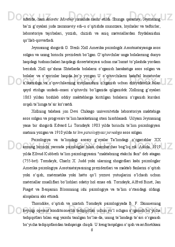 sifatida,   ham   Atlantic   Monthly   jurnalida   nashr   etildi.   Shunga   qaramay,   Jeymsning
ba’zi g‘oyalari  juda zamonaviy edi–u o‘qitishda munozara, loyihalar va tadbirlar,
laboratoriya   tajribalari,   yozish,   chizish   va   aniq   materiallardan   foydalanishni
qo‘llab-quvvatladi.
Jeymsning shogirdi G. Stenli Xoll Amerika psixologik Assotsiatsiyasiga asos
solgan va uning birinchi prezidenti bo‘lgan.   O‘qituvchilar unga bolalarning dunyo
haqidagi tushunchalari haqidagi dissertatsiyasi uchun ma’lumot to‘plashda yordam
berishdi.   Xoll   qo‘shma   Shtatlarda   bolalarni   o‘rganish   harakatiga   asos   solgan   va
bolalar   va   o‘spirinlar   haqida   ko‘p   yozgan.   U   o‘qituvchilarni   batafsil   kuzatuvlar
o‘tkazishga   va   o‘quvchilarning   rivojlanishini   o‘rganish   uchun   ehtiyotkorlik   bilan
qayd   etishga   undadi–onasi   o‘qituvchi   bo‘lganida   qilganidek.   Xollning   g‘oyalari
1863   yildan   boshlab   oddiy   maktablarga   kiritilgan   bolalarni   o‘rganish   kurslari
orqali ta’limga ta’sir ko‘rsatdi.
Xollning   talabasi   jon   Devi   Chikago   universitetida   laboratoriya   maktabiga
asos solgan va progressiv ta’lim harakatining otasi hisoblanadi.   Uilyam Jeymsning
yana   bir   shogirdi   Edvard   Li   Torndayk   1903   yilda   birinchi   ta’lim   psixologiyasi
matnini yozgan va 1910 yilda   ta’lim psixologiyasi jurnaliga   asos solgan.
Psixologiya   va   ta’limdagi   asosiy   g‘oyalar.   Ta’limdagi   o‘zgarishlar   XX
asrning  birinchi   yarmida   psixologlar   bilan   chambarchas   bog‘liq   edi.   Aslida,   1919
yilda Ellvud Kubberli ta’lim psixologiyasini "maktabning etakchi fani" deb atagan
(755-bet).   Torndayk,   Charlz   X.   Judd   yoki   ularning   shogirdlari   kabi   psixologlar
Amerika psixologiya Assotsiatsiyasining prezidentlari va maktab fanlarini o‘qitish
yoki   o‘qish,   matematika   yoki   hatto   qo‘l   yozuvi   yutuqlarini   o‘lchash   uchun
materiallar mualliflari bo‘lishlari odatiy hol emas edi.   Torndayk, Alfred Binet, Jan
Piaget   va   Benjamin   Bloomning   ishi   psixologiya   va   ta’lim   o‘rtasidagi   oldingi
aloqalarni aks ettiradi.
Thorndike,   o‘qitish   va   uzatish.   Torndayk   psixologiyada   B.   F.   Skinnerning
keyingi operant konditsionerlik tadqiqotlari uchun yo‘l ochgan o‘rganish bo‘yicha
tadqiqotlari bilan eng yaxshi  tanilgan bo‘lsa-da, uning ta’limdagi ta’siri o‘rganish
bo‘yicha tadqiqotlaridan tashqariga chiqdi.   U keng tarqalgan o‘qish va arifmetikani
6 