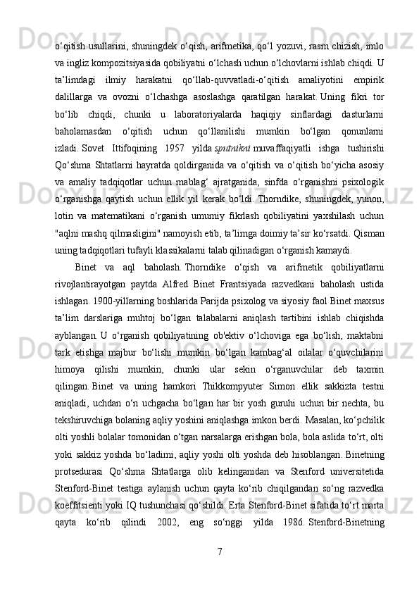 o‘qitish  usullarini, shuningdek o‘qish, arifmetika, qo‘l  yozuvi, rasm  chizish,  imlo
va ingliz kompozitsiyasida qobiliyatni o‘lchash uchun o‘lchovlarni ishlab chiqdi.   U
ta’limdagi   ilmiy   harakatni   qo‘llab-quvvatladi-o‘qitish   amaliyotini   empirik
dalillarga   va   ovozni   o‘lchashga   asoslashga   qaratilgan   harakat.   Uning   fikri   tor
bo‘lib   chiqdi,   chunki   u   laboratoriyalarda   haqiqiy   sinflardagi   dasturlarni
baholamasdan   o‘qitish   uchun   qo‘llanilishi   mumkin   bo‘lgan   qonunlarni
izladi.   Sovet   Ittifoqining   1957   yilda   sputnikni   muvaffaqiyatli   ishga   tushirishi
Qo‘shma   Shtatlarni   hayratda   qoldirganida   va   o‘qitish   va   o‘qitish   bo‘yicha   asosiy
va   amaliy   tadqiqotlar   uchun   mablag‘   ajratganida,   sinfda   o‘rganishni   psixologik
o‘rganishga   qaytish   uchun   ellik   yil   kerak   bo‘ldi.   Thorndike,   shuningdek,   yunon,
lotin   va   matematikani   o‘rganish   umumiy   fikrlash   qobiliyatini   yaxshilash   uchun
"aqlni mashq qilmasligini" namoyish etib, ta’limga doimiy ta’sir ko‘rsatdi.   Qisman
uning tadqiqotlari tufayli klassikalarni talab qilinadigan o‘rganish kamaydi.
Binet   va   aql   baholash.   Thorndike   o‘qish   va   arifmetik   qobiliyatlarni
rivojlantirayotgan   paytda   Alfred   Binet   Frantsiyada   razvedkani   baholash   ustida
ishlagan.   1900-yillarning boshlarida Parijda psixolog va siyosiy faol Binet maxsus
ta’lim   darslariga   muhtoj   bo‘lgan   talabalarni   aniqlash   tartibini   ishlab   chiqishda
ayblangan.   U   o‘rganish   qobiliyatining   ob'ektiv   o‘lchoviga   ega   bo‘lish,   maktabni
tark   etishga   majbur   bo‘lishi   mumkin   bo‘lgan   kambag‘al   oilalar   o‘quvchilarini
himoya   qilishi   mumkin,   chunki   ular   sekin   o‘rganuvchilar   deb   taxmin
qilingan.   Binet   va   uning   hamkori   Thikkompyuter   Simon   ellik   sakkizta   testni
aniqladi,   uchdan   o‘n   uchgacha   bo‘lgan   har   bir   yosh   guruhi   uchun   bir   nechta,   bu
tekshiruvchiga bolaning aqliy yoshini aniqlashga imkon berdi.   Masalan, ko‘pchilik
olti yoshli bolalar tomonidan o‘tgan narsalarga erishgan bola, bola aslida to‘rt, olti
yoki sakkiz yoshda bo‘ladimi, aqliy yoshi olti yoshda deb hisoblangan.   Binetning
protsedurasi   Qo‘shma   Shtatlarga   olib   kelinganidan   va   Stenford   universitetida
Stenford-Binet   testiga   aylanish   uchun   qayta   ko‘rib   chiqilgandan   so‘ng   razvedka
koeffitsienti yoki IQ tushunchasi qo‘shildi.   Erta Stenford-Binet sifatida to‘rt marta
qayta   ko‘rib   qilindi   2002,   eng   so‘nggi   yilda   1986.   Stenford-Binetning
7