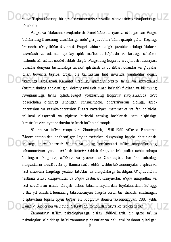 muvaffaqiyati boshqa bir qancha zamonaviy razvedka sinovlarining rivojlanishiga
olib keldi.
Piaget   va   fikrlashni   rivojlantirish.   Binet   laboratoriyasida   ishlagan   Jan   Piaget
bolalarning   Binetning   vazifalariga   noto‘g‘ri   javoblari   bilan   qiziqib  qoldi.   Keyingi
bir necha o‘n yilliklar davomida Piaget ushbu noto‘g‘ri javoblar ortidagi fikrlarni
tasvirlash   va   odamlar   qanday   qilib   ma’lumot   to‘plashi   va   tartibga   solishini
tushuntirish uchun model  ishlab chiqdi.   Piagetning kognitiv rivojlanish nazariyasi
odamlar   dunyoni   tushunishga   harakat   qilishadi   va   ob'ektlar,   odamlar   va   g‘oyalar
bilan   bevosita   tajriba   orqali   o‘z   bilimlarini   faol   ravishda   yaratadilar   degan
taxminga   asoslanadi.   Kamolot,   faollik,   ijtimoiy   o‘zaro   ta’sir   va   muvozanat
(tushunishning  adekvatligini  doimiy  ravishda  sinab   ko‘rish)  fikrlash   va  bilimning
rivojlanishiga   ta’sir   qiladi.   Piaget   yoshlarning   kognitiv   rivojlanishida   to‘rt
bosqichdan   o‘tishiga   ishongan:   sensorimotor,   operatsiyadan   oldingi,   aniq-
operatsion   va   rasmiy-operatsion.   Piaget   nazariyasi   matematika   va   fan   bo‘yicha
ta’limni   o‘zgartirdi   va   yigirma   birinchi   asrning   boshlarida   ham   o‘qitishga
konstruktivistik yondashuvlarda kuch bo‘lib qolmoqda.
Bloom   va   ta’lim   maqsadlari.   Shuningdek,   1950-1960   yillarda   Benjamin
Bloom   tomonidan   boshqarilgan   loyiha   natijalari   dunyoning   barcha   darajalarida
ta’limga   ta’sir   ko‘rsatdi.   Bloom   va   uning   hamkasblari   ta’lim   maqsadlarining
taksonomiyasi   yoki   tasniflash   tizimini   ishlab   chiqdilar.   Maqsadlar   uchta   sohaga
bo‘lingan:   kognitiv,   affektiv   va   psixomotor.   Oxir-oqibat   har   bir   sohadagi
maqsadlarni tavsiflovchi qo‘llanma nashr etildi.   Ushbu taksonomiyalar o‘qitish va
test   sinovlari   haqidagi   yuzlab   kitoblar   va   maqolalarga   kiritilgan.   O‘qituvchilar,
testlarni   ishlab   chiquvchilar   va   o‘quv   dasturlari   dizaynerlari   o‘quv   maqsadlari   va
test   savollarini   ishlab   chiqish   uchun   taksonomiyalardan   foydalanadilar.   So‘nggi
o‘ttiz   yil   ichida   Bloomning   taksonomiyasi   haqida   biron   bir   shaklda   eshitmagan
o‘qituvchini   topish   qiyin   bo‘lar   edi.   Kognitiv   domen   taksonomiyasi   2001   yilda
Lorin V. Anderson va Devid R. Kratvohl tomonidan qayta ko‘rib chiqilgan.
Zamonaviy   ta’lim   psixologiyasiga   o‘tish.   1960-yillarda   bir   qator   ta’lim
psixologlari   o‘qitishga   ba’zi   zamonaviy   dasturlar   va   dalillarni   bashorat   qiladigan
8