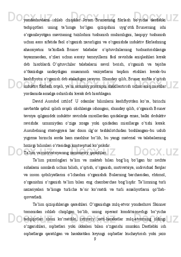 yondashuvlarni   ishlab   chiqdilar.   Jerom   Brunerning   fikrlash   bo‘yicha   dastlabki
tadqiqotlari   uning   ta’limga   bo‘lgan   qiziqishini   uyg‘otdi.   Brunerning   ishi
o‘rganilayotgan   mavzuning   tuzilishini   tushunish   muhimligini,   haqiqiy   tushunish
uchun asos sifatida faol o‘rganish zarurligini va o‘rganishda induktiv fikrlashning
ahamiyatini   ta’kidladi.   Bruner   talabalar   o‘qituvchilarning   tushuntirishlariga
tayanmasdan,   o‘zlari   uchun   asosiy   tamoyillarni   faol   ravishda   aniqlashlari   kerak
deb   hisoblardi.   O‘qituvchilar   talabalarni   savol   berish,   o‘rganish   va   tajriba
o‘tkazishga   undaydigan   muammoli   vaziyatlarni   taqdim   etishlari   kerak–bu
kashfiyotni o‘rganish deb ataladigan jarayon.   Shunday qilib, Bruner sinfda o‘qitish
induktiv fikrlash orqali, ya’ni umumiy printsipni shakllantirish uchun aniq misollar
yordamida amalga oshirilishi kerak deb hisoblagan.
David   Ausubel   ixtilof.   U   odamlar   bilimlarni   kashfiyotdan   ko‘ra,   birinchi
navbatda qabul qilish orqali olishlariga ishongan; shunday qilib, o‘rganish Bruner
tavsiya   qilganidek   induktiv   ravishda   misollardan   qoidalarga   emas,   balki   deduktiv
ravishda:   umumiydan   o‘ziga   xosga   yoki   qoidadan   misollarga   o‘tishi   kerak.
Ausubelning   strategiyasi   har   doim   ilg‘or   tashkilotchidan   boshlangan–bu   uslub
yigirma   birinchi   asrda   ham   mashhur   bo‘lib,   bu   yangi   material   va   talabalarning
hozirgi bilimlari o‘rtasidagi kontseptual ko‘prikdir.
Ta’lim va motivatsiyaning zamonaviy qarashlari.
Ta’lim   psixologlari   ta’lim   va   maktab   bilan   bog‘liq   bo‘lgan   bir   nechta
sohalarni nomlash uchun bilish, o‘qitish, o‘rganish, motivatsiya, individual farqlar
va   inson   qobiliyatlarini   o‘lchashni   o‘rganishdi.   Bularning   barchasidan,   ehtimol,
o‘rganishni   o‘rganish   ta’lim   bilan   eng   chambarchas   bog‘liqdir.   Ta’limning   turli
nazariyalari   ta’limga   turlicha   ta’sir   ko‘rsatdi   va   turli   amaliyotlarni   qo‘llab-
quvvatladi.
Ta’lim   qiziqishlariga   qarashlari.   O‘rganishga   xulq-atvor   yondashuvi   Skinner
tomonidan   ishlab   chiqilgan   bo‘lib,   uning   operant   konditsionerligi   bo‘yicha
tadqiqotlari   shuni   ko‘rsatdiki,   ixtiyoriy   xatti-harakatlar   xulq-atvorning   oldingi
o‘zgarishlari,   oqibatlari   yoki   ikkalasi   bilan   o‘zgarishi   mumkin.   Dastlabki   ish
oqibatlarga   qaratilgan   va   harakatdan   keyingi   oqibatlar   kuchaytirish   yoki   jazo
9 