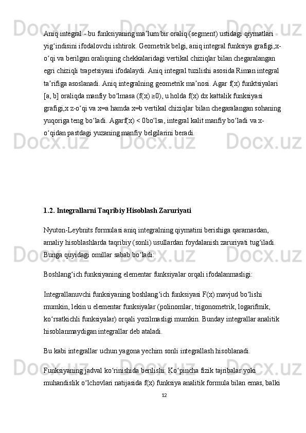 Aniq integral - bu funksiyaning ma lum bir oraliq (segment) ustidagi qiymatlari ʼ
yig indisini ifodalovchi ishtirok. Geometrik belgi, aniq integral funksiya grafigi,x-	
ʻ
o qi va berilgan oraliqning chekkalaridagi vertikal chiziqlar bilan chegaralangan 	
ʻ
egri chiziqli trapetsiyani ifodalaydi. Aniq integral tuzilishi asosida Riman integral 
ta rifiga asoslanadi.
ʼ  Aniq integralning geometrik ma nosi. Agar	ʼ  f(x)  funktsiyalari  
[a, b]  oraliqda  manfiy bo lmasa	
ʻ  ( f(x)  ≥
0 ), u holda  f(x) dx  kattalik funksiyasi 
grafigi, x z -o qi va 	
ʻ x=a  hamda  x=b  vertikal chiziqlar bilan chegaralangan sohaning 
yuqoriga  teng bo ladi. Agar	
ʻ f(x) < 0 bo lsa, integral kalit manfiy bo ladi va	ʻ ʻ  x -
o qidan pastdagi yuzaning manfiy belgilarini beradi.	
ʻ
1.2. Integrallarni Taqribiy Hisoblash Zaruriyati
Nyuton-Leybnits formulasi aniq integralning qiymatini berishiga qaramasdan, 
amaliy hisoblashlarda taqribiy (sonli) usullardan foydalanish zaruriyati tug iladi. 	
ʻ
Bunga quyidagi omillar sabab bo ladi:	
ʻ
Boshlang ich funksiyaning elementar funksiyalar orqali ifodalanmasligi:	
ʻ
Integrallanuvchi funksiyaning boshlang ich funksiyasi F(x) mavjud bo lishi 	
ʻ ʻ
mumkin, lekin u elementar funksiyalar (polinomlar, trigonometrik, logarifmik, 
ko rsatkichli funksiyalar) orqali yozilmasligi mumkin. Bunday integrallar analitik 	
ʻ
hisoblanmaydigan integrallar deb ataladi. 
Bu kabi integrallar uchun yagona yechim sonli integrallash hisoblanadi.
Funksiyaning jadval ko rinishida berilishi:	
ʻ  Ko pincha fizik tajribalar yoki 	ʻ
muhandislik o lchovlari natijasida f(x) funksiya analitik formula bilan emas, balki 	
ʻ
12 