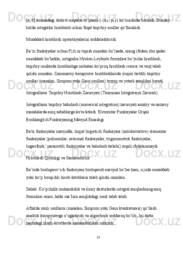 [a, b] kesmadagi diskret nuqtalar to plami { (xʻ
 i  , y
i  )}  ko rinishida beriladi. Bunday	ʻ
holda integralni hisoblash uchun faqat taqribiy usullar qo llaniladi.
ʻ
Murakkab hisoblash operatsiyalarini soddalashtirish:
Ba zi funksiyalar uchun F(x) ni topish mumkin bo lsada, uning ifodasi shu qadar 	
ʼ ʻ
murakkab bo ladiki, integralni Nyuton-Leybnits formulasi bo yicha hisoblash, 	
ʻ ʻ
taqribiy usullarda hisoblashga nisbatan ko proq hisoblash resursi va vaqt talab 	
ʻ
qilishi mumkin. Zamonaviy kompyuter hisoblashlarida yuqori tartibli taqribiy 
usullar (masalan, Simpson yoki Gaus usullari) tezroq va yetarli aniqlikni beradi.
Integrallarni Taqribiy Hisoblash Zaruriyati (Taxminan Integratsiya Zarurati)
Integrallarni  taqribiy baholash  (numerical integration) zaruriyati amaliy va nazariy 
masalalarda aniq sabablarga ko'ra keladi: Elementar Funksiyalar Orqali 
Boshlang'ich Funksiyaning Mavjud Emasligi
Ba'zi funksiyalar mavjudki,  hujjat hujjatiich funksiyasi  (antiderivative)  elementar 
funksiyalar  (polinomlar, ratsional funksiyalar, trigonometrik funksiyalar, 
logarifmik,' parametrli funksiyalar va baholash tarkibi) orqali ifodalanmaydi.
Hisoblash Qiyinligi va Samaradorlik
Ba zida boshqaruv ich funksiyani boshqarish mavjud bo lsa ham, u juda 	
ʼ ʻ ʻ murakkab
yoki  ko p bosqichli	
ʻ  hisob-kitoblarni talab qilishi mumkin.
Sabab:  Ko pchilik muhandislik va ilmiy dasturlarda integral aniqlashning aniq 	
ʻ
formulasi emas, balki ma lum 	
ʼ aniqlikdagi sonli talab  talab.
Afzalda  sonli usullarni (masalan, Simpson yoki Gaus kvadraturasi) qo llash 	
ʻ
analitik kompyuterga o zgartirish 	
ʻ va  algoritmik  soddaroq bo lib	ʻ  , bu katta 
hajmdagi hisob-kitoblarda  samaradorlikni  oshirish.
13 