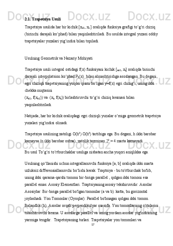 2.1. Trapetsiya Usuli
Trapetsiya usulida har bir kichik [x
i-1 , x
i  ] oraliqda funksiya grafigi to g ri chiziq ʻ ʻ
(birinchi darajali ko phad) bilan yaqinlashtiriladi. Bu usulda integral yuzasi oddiy 	
ʻ
trapetsiyalar yuzalari yig indisi bilan topiladi.	
ʻ
Usulning Geometrik va Nazariy Mohiyati
Trapetsiya usuli integral ostidagi f(x) funksiyani kichik [
xi-1 , x
i ] oraliqda birinchi 
darajali interpolatsion ko phad P
ʻ
1 (x)  bilan almashtirishga asoslangan. Bu degani, 
egri chiziqli trapetsiyaning yuqori qismi bo lgan y=f(x) egri chizig i, uning ikki 	
ʻ ʻ
chekka nuqtasini 
(x
i-1 , f(x
i-1 )) va  (x
i , f(x
i )) birlashtiruvchi  to g ri chiziq kesmasi
ʻ ʻ  bilan 
yaqinlashtiriladi.
Natijada, har bir kichik oraliqdagi egri chiziqli yuzalar o rniga geometrik 	
ʻ trapetsiya
yuzalari yig indisi olinadi.	
ʻ
Trapetsiya usulining xatoligi  O(h 2
)   O(h 2
) tartibiga  ega. Bu degani, h ikki barobar 
kamaysa (n ikki barobar oshsa), xatolik taxminan 2 2
 = 4 marta kamayadi.
Bu usul To g ri to rtburchaklar usuliga nisbatan ancha yuqori aniqlikka ega.
ʻ ʻ ʻ
Usulning qo llanishi uchun integrallanuvchi funksiya [a, b] oraliqda 
ʻ ikki marta 
uzluksiz differensiallanuvchi  bo lishi kerak. 	
ʻ Traptsiya  - bu to'rtburchak bo'lib, 
uning  ikki qarama-qarshi tomoni bir-biriga parallel  , qolgan ikki tomoni esa 
parallel emas. Asosiy Elementlari. Traptsiyaning asosiy tekshiruvidir:  Asoslar 
Asosiylar:  Bir-biriga parallel bo'lgan tomonlar ( a  va  b ). katta, bu gorizontal 
joylashadi.  Yon Tomonlar (Oyoqlar):  Parallel bo'lmagan qolgan ikki tomon. 
Balandlik ( h ):  Asoslar orqali  perpendikulyar  masofa. Yon tomonlarning o'rtalarini 
tutashtiruvchi kesma. U asoslarga parallel va uning yordam asoslar yig'indisining 
yarmiga tengdir.  Trapetsiyaning turlari. Trapetsiyalar yon tomonlari va 
17 