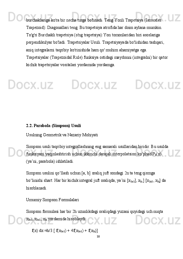 burchaklariga ko'ra bir necha turga bo'linadi.  Teng Yonli Trapetsiya (Isosceles 
Trapezoid):  Diagonallari teng. Bu trapetsiya atrofida har doim  aylana mumkin . 
To'g'ri Burchakli trapetsiya (o'ng trapetsiya): Yon tomonlaridan biri asoslariga 
perpendikulyar  bo'ladi. Trapetsiyalar Usuli. Trapetsiyayada bo'lishidan tashqari, 
aniq integralarni taqribiy  ko'rinishida ham qo' muhim ahamiyatga ega. 
Trapetsiyalar  (Trapezoidal Rule) funksiya ostidagi maydonni (integralni) bir qator 
kichik trapetsiyalar vositalari yordamida yordamga.
2.2. Parabola (Simpson) Usuli
Usulning Geometrik va Nazariy Mohiyati
Simpson usuli taqribiy integrallashning eng samarali usullaridan biridir. Bu usulda 
funksiyani yaqinlashtirish uchun  ikkinchi darajali interpolatsion ko phadʻ  P
2 (x) 
(ya ni, 	
ʼ parabola ) ishlatiladi.
Simpson usulini qo llash uchun [a, b] oraliq 	
ʻ juft sondagi 2n ta  teng qismga 
bo linishi shart. Har bir kichik integral juft oraliqda, ya ni [x	
ʻ ʼ
2i-2 ], x
2i  ] [x
2i-2 , x
2i ] da 
hisoblanadi.
Umumiy Simpson Formulalari
Simpson formulasi har bir 2h uzunlikdagi oraliqdagi yuzani quyidagi uch nuqta  
x
2i-2 , x
2i-1 , x
2i  yordamida hisoblaydi:
     f(x) dx ≈h/3 [ f(x
2i-2 ) + 4f(x
2i-1 ) + f(x
2i )]
18 