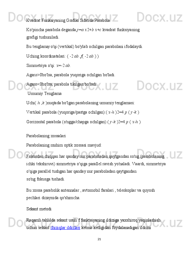 Kvadrat Funksiyaning Grafiki Sifatida Parabola
Ko'pincha   parabola   deganda, y = a   x 2 + b   x + c   kvadrat funksiyaning 
grafigi   tushuniladi.
Bu tenglama y o'qi (vertikal) bo'ylab ochilgan parabolani ifodalaydi.
Uching koordinatalari:   (   -2   ab . , f (   -2   ab . )   )
Simmetriya o'qi:   x = -2   ab .
Agar a > 0 bo'lsa, parabola   yuqoriga   ochilgan bo'ladi.
Agar a < 0 bo'lsa, parabola   tikilgan   bo'ladi.
 Umumiy Tenglama
Uchi (   h   , k   ) nuqtada bo'lgan parabolaning umumiy tenglamasi:
Vertikal parabola   (yuqoriga/pastga ochilgan): (   x - h   ) 2 = 4   p   (   y - k   )
Gorizontal parabola   (o'ngga/chapga ochilgan): (   y - k   ) 2 = 4   p   (   x - h   )
Parabolaning xossalari
Parabolaning muhim optik xossasi mavjud:
Fokusdan   chiqqan har qanday nur paraboladan   qaytgandan so'ng   (parabolaning 
ichki tekshiruvi) simmetriya o'qiga   parallel   ravish yo'naladi. Vaardi, simmetriya 
o'qiga parallel tushgan har qanday nur paraboladan qaytgandan 
so'ng   fokusga   tushadi.
Bu xossa   parabolik antennalar   ,   avtomobil faralari   ,   teleskoplar   va   quyosh 
pechlari   dizaynida qo'shimcha.
Sekant metodi
Raqamli tahlilda   sekant   usuli   f   funktsiyaning   ildiziga   yaxshiroq yaqinlashish 
uchun   sekant   chiziqlar        ildizlari      ketma-ketligidan foydalanadigan   ildizni 
21 