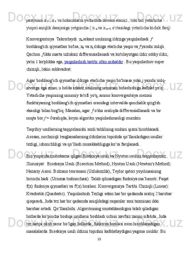 jarayonni   x  
3   ,   x  
4   va hokazolarni yechishda davom etamiz   , toki biz yetarlicha 
yuqori aniqlik darajasiga yetguncha (   x  
n   va   x  
n   −1   o rtasidagi yetarlicha kichik farq)ʻ
Konvergentsiya  Takrorlaydi   x
n  sekant usulining ildiziga yaqinlashadi   f	
 
boshlang'ich qiymatlari bo'lsa, x
0  va x
1  ildizga etarlicha yaqin va   f	
  yaxshi xulqli. 
Qachon   f	
  ikki marta uzluksiz differensiallanadi va ko'rilayotgan ildiz oddiy ildiz, 
ya'ni 1 ko'plikka ega,   yaqinlashish tartibi        oltin nisbatdir      .   Bu yaqinlashuv super 
chiziqli, lekin subkvadrat.
Agar boshlang'ich qiymatlar ildizga etarlicha yaqin bo'lmasa yoki   f  yaxshi xulq-
atvorga ega emas, u holda sekant usulining umuman birlashishiga kafolat yo'q. 
Yetarlicha yaqinning umumiy ta'rifi yo'q, ammo konvergentsiya mezoni 
funktsiyaning boshlang'ich qiymatlari orasidagi intervalda qanchalik qizg'ish 
ekanligi bilan bog'liq. Masalan, agar   f	
  o'sha oraliqda differensiallanadi va bir 
nuqta bor  f I
=	
 0 oraliqda, keyin algoritm yaqinlashmasligi mumkin.
Taqribiy usullarning taqqoslanishi  sonli tahlilning muhim qismi hisoblanadi. 
Asosan, nochiziqli tenglamalarning ildizlarini topishda qo llaniladigan usullar 	
ʻ
tezligi, ishonchliligi va qo llash murakkabligiga ko ra farqlanadi.	
ʻ ʻ
Biz yuqorida muhokama qilgan  Biseksiya usuli  va  Nyuton usuli ni taqqoslaymiz. 
Xususiyat:  Biseksiya Usuli (Bisection Method), Nyuton Usuli (Newton's Method).
Nazariy Asosi:  Bolzano teoremasi (Uzluksizlik), Teylor qatori yoyilmasining 
birinchi hadi  (Urinma tushunchasi).  Talab qilinadigan funksiya ma lumoti: 	
ʼ Faqat 
f(x) funksiya qiymatlari  va  f'(x) hosilasi.  Konvergensiya Tartibi Chiziqli (Linear): 
Kvadratik (Quadratic). Yaqinlashish Tezligi sekin  har bir qadamda oraliq 2 barobar
qisqaradi,  Juda tez  har bir qadamda aniqlikdagi raqamlar soni taxminan ikki 
barobar ortadi.  Qo llanilishi: 	
ʻ Algoritmning mustahkamligini talab qiladigan 
hollarda ko pincha boshqa usullarni boshlash uchun xavfsiz zamin sifatida, Juda 	
ʻ
tez natija olish zarur bo lgan hollarda, funksiya hosilasi oson hisoblanadigan 	
ʻ
masalalarda.  Biseksiya usuli  ildizni topishni  kafolatlaydigan  yagona usuldir. Bu 
23 
