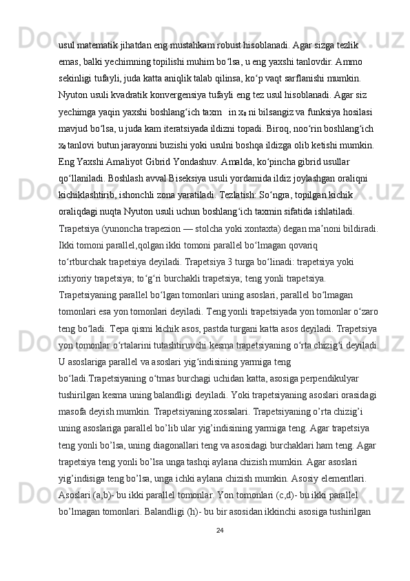 usul matematik jihatdan eng  mustahkam  robust hisoblanadi. Agar sizga tezlik 
emas, balki yechimning topilishi muhim bo lsa, u eng yaxshi tanlovdir. Ammo ʻ
sekinligi tufayli, juda katta aniqlik talab qilinsa, ko p vaqt sarflanishi mumkin. 	
ʻ
Nyuton usuli  kvadratik konvergensiya tufayli eng  tez  usul hisoblanadi. Agar siz 
yechimga yaqin yaxshi boshlang ich taxm   in x	
ʻ
0  ni bilsangiz va funksiya hosilasi 
mavjud bo lsa, u juda kam iteratsiyada ildizni topadi. Biroq, noo rin boshlang ich 	
ʻ ʻ ʻ
x
0  tanlovi butun jarayonni buzishi yoki usulni boshqa ildizga olib ketishi mumkin. 
Eng Yaxshi Amaliyot Gibrid Yondashuv. Amalda, ko pincha gibrid usullar 	
ʻ
qo llaniladi. 	
ʻ Boshlash  avval  Biseksiya usuli  yordamida ildiz joylashgan oraliqni 
kichiklashtirib, ishonchli zona yaratiladi.  Tezlatish:  So ngra, topilgan kichik 	
ʻ
oraliqdagi nuqta Nyuton usuli uchun  boshlang ich taxmin	
ʻ  sifatida ishlatiladi. 
Trapetsiya   (yunoncha trapezion — stolcha yoki xontaxta) degan ma noni bildiradi. 	
ʼ
Ikki tomoni parallel,qolgan ikki tomoni parallel bo lmagan qovariq 	
ʻ
to rtburchak	
ʻ   trapetsiya   deyiladi. Trapetsiya 3 turga bo linadi: trapetsiya yoki 	ʻ
ixtiyoriy trapetsiya; to g ri burchakli trapetsiya; teng yonli trapetsiya. 	
ʻ ʻ
Trapetsiyaning parallel bo lgan tomonlari uning asoslari, parallel bo lmagan 	
ʻ ʻ
tomonlari esa   yon   tomonlari   deyiladi. Teng yonli trapetsiyada yon tomonlar o zaro 	
ʻ
teng bo ladi. Tepa qismi kichik asos, pastda turgani katta asos deyiladi. Trapetsiya 	
ʻ
yon tomonlar o rtalarini tutashtiruvchi kesma trapetsiyaning o rta chizig i deyiladi.	
ʻ ʻ ʻ
U asoslariga parallel va asoslari yig indisining yarmiga teng 	
ʻ
bo ladi.Trapetsiyaning o tmas burchagi uchidan katta, asosiga perpendikulyar 	
ʻ ʻ
tushirilgan kesma uning balandligi deyiladi. Yoki trapetsiyaning asoslari orasidagi 
masofa deyish mumkin. Trapetsiyaning xossalari. Trapetsiyaning o’rta chizig’i 
uning asoslariga parallel bo’lib ular yig’indisining yarmiga teng. Agar trapetsiya 
teng yonli bo’lsa, uning diagonallari teng va asosidagi burchaklari ham teng. Agar 
trapetsiya teng yonli bo’lsa unga tashqi aylana chizish mumkin. Agar asoslari 
yig’indisiga teng bo’lsa, unga ichki aylana chizish mumkin. Asosiy elementlari. 
Asoslari (a,b)- bu ikki parallel tomonlar. Yon tomonlari (c,d)- bu ikki parallel 
bo’lmagan tomonlari. Balandligi (h)- bu bir asosidan ikkinchi asosiga tushirilgan 
24 