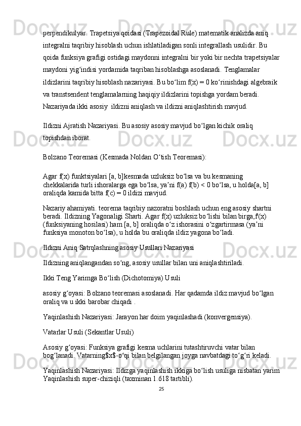 perpendikulyar.  Trapetsiya qoidasi (Trapezoidal Rule)  matematik analizda  aniq 
integralni taqribiy hisoblash  uchun ishlatiladigan sonli integrallash usulidir.  Bu 
qoida funksiya grafigi ostidagi maydonni integralni bir yoki bir nechta  trapetsiyalar
maydoni  yig indisi yordamida taqriban hisoblashga asoslanadi. ʻ Tenglamalar 
ildizlarini taqribiy hisoblash nazariyasi .  Bu bo lim	
ʻ  f(x) = 0  ko rinishdagi 	ʻ algebraik  
va  transtsendent  tenglamalarning haqiqiy ildizlarini topishga yordam beradi. 
Nazariyada ikki asosiy   ildizni aniqlash  va  ildizni aniqlashtirish  mavjud.
Ildizni Ajratish Nazariyasi .  Bu asosiy asosiy mavjud bo lgan kichik oraliq 	
ʻ
topishdan iborat.
Bolzano Teoremasi (Kesmada Noldan O tish Teoremasi):	
ʻ
Agar  f(x)  funktsiyalari  [a, b] kesmada  uzluksiz  bo lsa va bu kesmaning 	
ʻ
chekkalarida  turli ishoralarga  ega bo lsa, ya ni	
ʻ ʼ  f(a) f(b) < 0  bo lsa, u holda	ʻ [a, b] 
oraliqda kamida bitta  f(c) = 0  ildizi mavjud.
Nazariy ahamiyati.  teorema taqribiy nazoratni boshlash uchun eng asosiy shartni 
beradi.  Ildizning Yagonaligi Sharti.  Agar  f(x)  uzluksiz bo lishi bilan birga,	
ʻ f'(x)
(funksiyaning hosilasi) ham  [a, b]  oraliqda o z ishorasini 	
ʻ o zgartirmasa	ʻ  (ya ni 	ʼ
funksiya monoton bo lsa), u holda bu oraliqda ildiz 	
ʻ yagona  bo ladi.	ʻ
Ildizni Aniq Satrqlashning asosiy Usullari Nazariyasi
Ildizning aniqlangandan so ng, asosiy usullar bilan uni aniqlashtiriladi.	
ʻ
Ikki Teng Yarimga Bo lish (Dichotomiya) Usuli	
ʻ
asosiy g oyasi:	
ʻ  Bolzano teoremasi asoslanadi. Har qadamda ildiz mavjud bo lgan 	ʻ
oraliq va u  ikki barobar chiqadi  .
Yaqinlashish Nazariyasi:  Jarayon har doim yaqinlashadi (konvergensiya). 
Vatarlar Usuli (Sekantlar Usuli)
Asosiy g oyasi:	
ʻ  Funksiya grafigi kesma uchlarini tutashtiruvchi  vatar  bilan 
bog lanadi. Vatarning	
ʻ $x$ -o qi bilan belgilangan joyga navbatdagi to g ri keladi.	ʻ ʻ ʻ
Yaqinlashish Nazariyasi:  Ildizga yaqinlashish ikkiga bo lish usuliga nisbatan 	
ʻ yarim
Yaqinlashish  super-chiziqli  (taxminan 1.618 tartibli).
25 