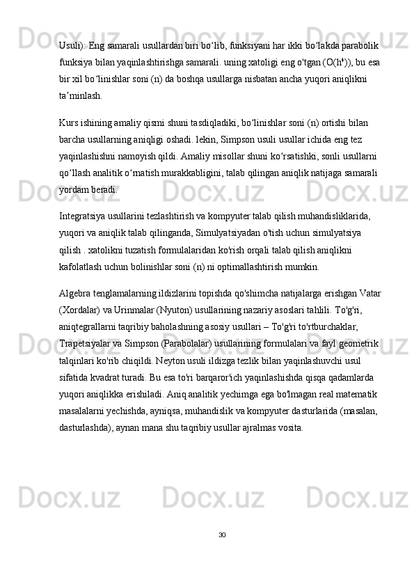 Usuli):  Eng samarali usullardan biri bo lib, funksiyani har ikki bo lakda parabolik ʻ ʻ
funksiya bilan yaqinlashtirishga samarali. uning xatoligi eng o'tgan ( O(h 4
) ), bu esa 
bir xil bo linishlar soni (	
ʻ n ) da boshqa usullarga nisbatan ancha yuqori aniqlikni 
ta minlash.	
ʼ
Kurs ishining amaliy qismi shuni tasdiqladiki, bo linishlar soni (	
ʻ n ) ortishi bilan 
barcha usullarning aniqligi oshadi. lekin,  Simpson usuli  usullar ichida eng tez 
yaqinlashishni namoyish qildi. Amaliy misollar shuni ko rsatishki, sonli usullarni 	
ʻ
qo llash analitik o rnatish murakkabligini, talab qilingan aniqlik natijaga samarali 	
ʻ ʻ
yordam beradi.
Integratsiya usullarini tezlashtirish va kompyuter talab qilish muhandisliklarida, 
yuqori va aniqlik talab qilinganda, Simulyatsiyadan o'tish uchun simulyatsiya 
qilish  . xatolikni tuzatish formulalaridan ko'rish orqali talab qilish aniqlikni 
kafolatlash uchun bolinishlar soni ( n ) ni optimallashtirish mumkin.
Algebra tenglamalarning ildizlarini topishda qo'shimcha natijalarga erishgan Vatar 
(Xordalar) va Urinmalar (Nyuton) usullarining nazariy asoslari tahlili. To'g'ri, 
aniqtegrallarni taqribiy baholashning asosiy usullari – To'g'ri to'rtburchaklar, 
Trapetsiyalar va Simpson (Parabolalar) usullarining formulalari va fayl geometrik 
talqinlari ko'rib chiqildi. Neyton usuli ildizga tezlik bilan yaqinlashuvchi usul 
sifatida kvadrat turadi. Bu esa to'ri barqaror'ich yaqinlashishda qisqa qadamlarda 
yuqori aniqlikka erishiladi. Aniq analitik yechimga ega bo'lmagan real matematik 
masalalarni yechishda, ayniqsa, muhandislik va kompyuter dasturlarida (masalan, 
dasturlashda), aynan mana shu taqribiy usullar ajralmas vosita.
30 