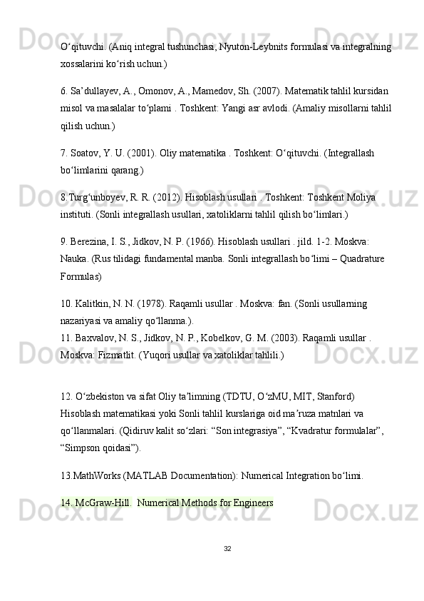 O qituvchi. (Aniq integral tushunchasi, Nyuton-Leybnits formulasi va integralning ʻ
xossalarini ko rish uchun.)	
ʻ
6. Sa’dullayev, A., Omonov, A., Mamedov, Sh.  (2007).  Matematik tahlil kursidan 
misol va masalalar to plami	
ʻ  . Toshkent: Yangi asr avlodi. (Amaliy misollarni tahlil
qilish uchun.)
7. Soatov, Y. U.  (2001).  Oliy matematika  . Toshkent: O qituvchi. (Integrallash 	
ʻ
bo limlarini qarang.)	
ʻ
8.Turg unboyev, R. R.	
ʻ  (2012).  Hisoblash usullari  . Toshkent: Toshkent Moliya 
instituti. (Sonli integrallash usullari, xatoliklarni tahlil qilish bo limlari.)	
ʻ
9. Berezina, I. S., Jidkov, N. P.  (1966).  Hisoblash usullari  . jild. 1-2. Moskva: 
Nauka. (Rus tilidagi fundamental manba. Sonli integrallash bo limi – 
ʻ Quadrature 
Formulas )
10. Kalitkin, N. N.  (1978).  Raqamli usullar  . Moskva: fan. (Sonli usullarning 
nazariyasi va amaliy qo llanma.).                                                                            	
ʻ
11. Baxvalov, N. S., Jidkov, N. P., Kobelkov, G. M.  (2003).  Raqamli usullar  . 
Moskva: Fizmatlit. (Yuqori usullar va xatoliklar tahlili.)
12. O zbekiston va sifat Oliy ta limning (TDTU, O zMU, MIT, Stanford) 	
ʻ ʼ ʻ
Hisoblash matematikasi  yoki  Sonli tahlil  kurslariga oid ma ruza matnlari va 	
ʼ
qo llanmalari. (Qidiruv kalit so zlari: “Son integrasiya”, “Kvadratur formulalar”, 	
ʻ ʻ
“Simpson qoidasi”).
13.MathWorks (MATLAB Documentation):  Numerical Integration  bo limi.	
ʻ
14. McGraw-Hill.    Numerical Methods for Engineers
32 