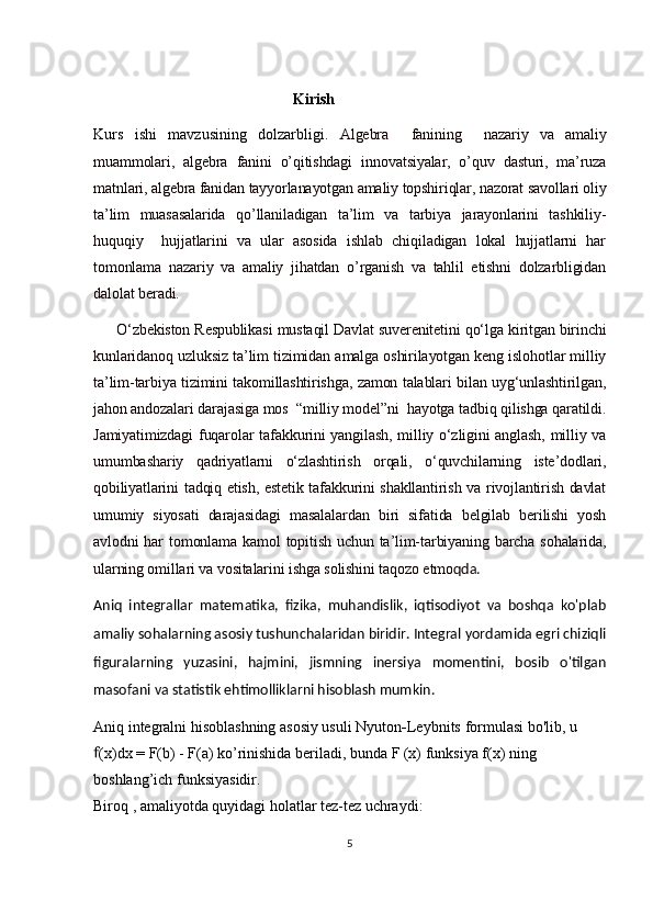                                                     Kirish
Kurs   ishi   mavzusining   dolzarbligi.   Algebra     fanining     nazariy   va   amaliy
muammolari,   algebra   fanini   o’qitishdagi   innovatsiyalar,   o’quv   dasturi,   ma’ruza
matnlari, algebra fanidan tayyorlanayotgan amaliy topshiriqlar, nazorat savollari oliy
ta’lim   muasasalarida   qo’llaniladigan   ta’lim   va   tarbiya   jarayonlarini   tashkiliy-
huquqiy     hujjatlarini   va   ular   asosida   ishlab   chiqiladigan   lokal   hujjatlarni   har
tomonlama   nazariy   va   amaliy   jihatdan   o’rganish   va   tahlil   etishni   dolzarbligidan
dalolat beradi.
O‘zbekiston Respublikasi mustaqil Davlat suverenitetini qo‘lga kiritgan birinchi
kunlaridanoq uzluksiz ta’lim tizimidan amalga oshirilayotgan keng islohotlar milliy
ta’lim-tarbiya tizimini takomillashtirishga, zamon talablari bilan uyg‘unlashtirilgan,
jahon andozalari darajasiga mos  “milliy model”ni  hayotga tadbiq qilishga qaratildi.
Jamiyatimizdagi fuqarolar tafakkurini yangilash, milliy o‘zligini anglash, milliy va
umumbashariy   qadriyatlarni   o‘zlashtirish   orqali,   o‘quvchilarning   iste’dodlari,
qobiliyatlarini tadqiq etish, estetik tafakkurini shakllantirish va rivojlantirish davlat
umumiy   siyosati   darajasidagi   masalalardan   biri   sifatida   belgilab   berilishi   yosh
avlodni  har   tomonlama  kamol   topitish  uchun  ta’lim-tarbiyaning  barcha  sohalarida,
ularning omillari va vositalarini ishga solishini taqozo etmo qda.
Aniq   integrallar   matematika,   fizika,   muhandislik,   iqtisodiyot   va   boshqa   ko'plab
amaliy sohalarning asosiy tushunchalaridan biridir. Integral yordamida egri chiziqli
figuralarning   yuzasini,   hajmini,   jismning   inersiya   momentini,   bosib   o'tilgan
masofani va statistik ehtimolliklarni hisoblash mumkin.
Aniq integralni hisoblashning asosiy usuli  Nyuton - Leybnits   formulasi  bo'lib, u  
(x)dx = F(b) - F(a) ko’rinishida beriladi, bunda F (x) funksiya f(x) ning ꬵ
boshlang’ich funksiyasidir.
Biroq , amaliyotda quyidagi holatlar tez-tez uchraydi:
5 