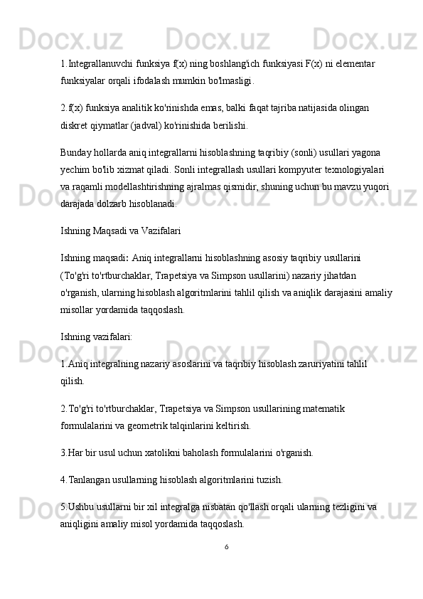 1.Integrallanuvchi funksiya f(x) ning boshlang'ich funksiyasi F(x) ni elementar 
funksiyalar orqali ifodalash mumkin bo'lmasligi .
2.f(x) funksiya analitik ko'rinishda emas, balki faqat tajriba natijasida olingan 
diskret qiymatlar (jadval) ko'rinishida berilishi.
Bunday hollarda  aniq   integrallarni   hisoblashning   taqribiy   (sonli) usullari  yagona 
yechim bo'lib xizmat qiladi. Sonli integrallash usullari kompyuter texnologiyalari 
va raqamli modellashtirishning ajralmas qismidir, shuning uchun bu mavzu yuqori 
darajada dolzarb hisoblanadi.
Ishning Maqsadi va Vazifalari
Ishning   maqsadi :  Aniq integrallarni hisoblashning asosiy taqribiy usullarini 
(To'g'ri to'rtburchaklar, Trapetsiya va Simpson usullarini) nazariy jihatdan 
o'rganish, ularning hisoblash algoritmlarini tahlil qilish va aniqlik darajasini amaliy
misollar yordamida taqqoslash.
Ishning vazifalari:
1.Aniq integralning nazariy asoslarini va taqribiy hisoblash zaruriyatini tahlil 
qilish.
2.To'g'ri to'rtburchaklar, Trapetsiya va Simpson usullarining matematik 
formulalarini va geometrik talqinlarini keltirish.
3.Har bir usul uchun xatolikni baholash formulalarini o'rganish.
4.Tanlangan usullarning hisoblash algoritmlarini tuzish.
5.Ushbu usullarni bir xil integralga nisbatan qo'llash orqali ularning tezligini va 
aniqligini amaliy misol yordamida taqqoslash.
6 