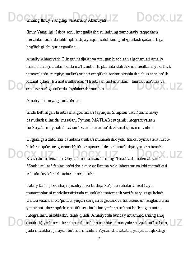 Ishning Ilmiy Yangiligi va Amaliy Ahamiyati
Ilmiy Yangiligi :  Ishda sonli integrallash usullarining zamonaviy taqqoslash 
mezonlari asosida tahlil qilinadi, ayniqsa, xatolikning integrallash qadami h ga 
bog'liqligi chuqur o'rganiladi.
Amaliy Ahamiyati :  Olingan natijalar va tuzilgan hisoblash algoritmlari amaliy 
masalalarni (masalan, katta ma'lumotlar to'plamida statistik momentlarni yoki fizik
jarayonlarda energiya sarfini) yuqori aniqlikda tezkor hisoblash uchun asos bo'lib 
xizmat qiladi. Ish materiallaridan "Hisoblash matematikasi" fanidan ma'ruza va 
amaliy mashg'ulotlarda foydalanish mumkin.
Amaliy ahamiyatga oid fikrlar:
Ishda keltirilgan hisoblash algoritmlari (ayniqsa, Simpson usuli) zamonaviy 
dasturlash tillarida (masalan, Python, MATLAB) raqamli integratsiyalash 
funksiyalarini yaratish uchun bevosita asos bo'lib xizmat qilishi mumkin.
O'rganilgan xatolikni baholash usullari muhandislik yoki fizika loyihalarida hisob-
kitob natijalarining  ishonchlilik darajasini  oldindan aniqlashga yordam beradi.
Kurs ishi materiallari Oliy ta'lim muassasalarining "Hisoblash matematikasi", 
"Sonli usullar" fanlari bo'yicha  o'quv qo'llanma  yoki  laboratoriya ishi metodikasi  
sifatida foydalanish uchun qimmatlidir.
Tabiiy fanlar, texnika, iqtisodiyot va boshqa ko plab sohalarda real hayot ʻ
muammolarini modellashtirishda murakkab matematik vazifalar yuzaga keladi. 
Ushbu vazifalar ko pincha yuqori darajali algebraik va transsendent tenglamalarni 	
ʻ
yechishni, shuningdek, analitik usullar bilan yechish imkoni bo lmagan aniq 	
ʻ
integrallarni hisoblashni talab qiladi. Amaliyotda bunday muammolarning aniq 
(analitik) yechimini topish har doim ham mumkin emas yoki mavjud bo lsa ham, 	
ʻ
juda murakkab jarayon bo lishi mumkin. Aynan shu sababli, yuqori aniqlikdagi 	
ʻ
7 