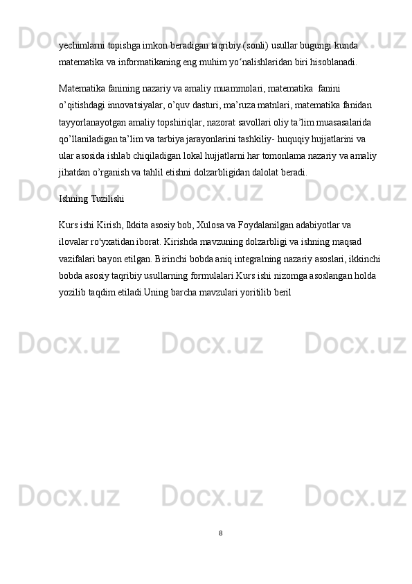 yechimlarni topishga imkon beradigan  taqribiy (sonli) usullar  bugungi kunda 
matematika va informatikaning eng muhim yo nalishlaridan biri hisoblanadi.ʻ
Matematika fanining nazariy va amaliy muammolari, matematika  fanini 
o’qitishdagi innovatsiyalar, o’quv dasturi, ma’ruza matnlari, matematika fanidan 
tayyorlanayotgan amaliy topshiriqlar, nazorat savollari oliy ta’lim muasasalarida 
qo’llaniladigan ta’lim va tarbiya jarayonlarini tashkiliy- huquqiy hujjatlarini va 
ular asosida ishlab chiqiladigan lokal hujjatlarni har tomonlama nazariy va amaliy 
jihatdan o’rganish va tahlil etishni dolzarbligidan dalolat beradi. 
Ishning Tuzilishi
Kurs ishi Kirish, Ikkita asosiy bob, Xulosa va Foydalanilgan adabiyotlar va 
ilovalar ro'yxatidan iborat. Kirishda mavzuning dolzarbligi va ishning maqsad 
vazifalari bayon etilgan. Birinchi bobda aniq integralning nazariy asoslari, ikkinchi
bobda asosiy taqribiy usullarning formulalari.Kurs ishi nizomga asoslangan holda 
yozilib taqdim etiladi.Uning barcha mavzulari yoritilib beril
8 