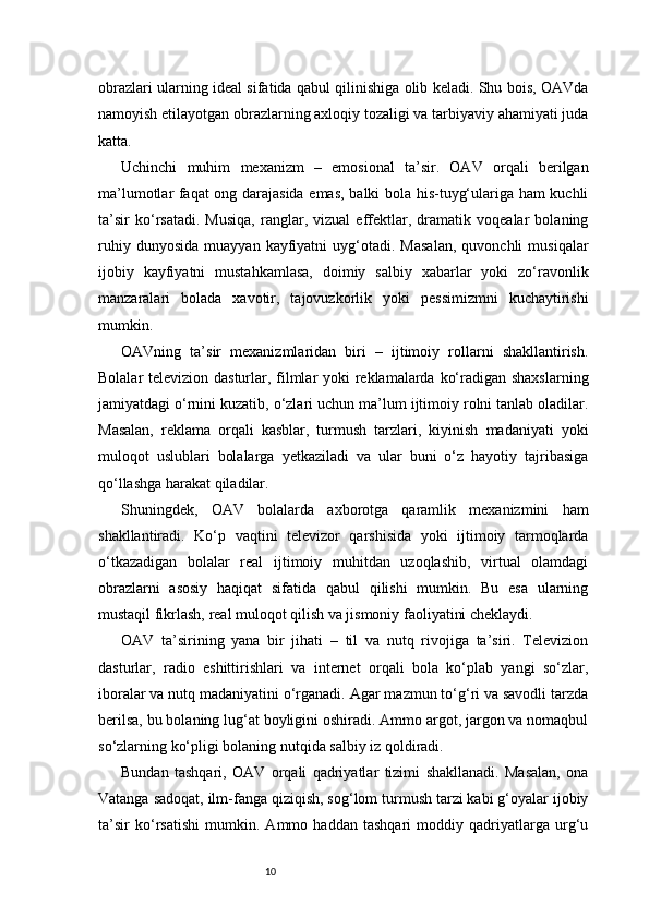 10obrazlari ularning ideal sifatida qabul qilinishiga olib keladi. Shu bois, OAVda
namoyish etilayotgan obrazlarning axloqiy tozaligi va tarbiyaviy ahamiyati juda
katta.
Uchinchi   muhim   mexanizm   –   emosional   ta’sir.   OAV   orqali   berilgan
ma’lumotlar faqat ong darajasida emas, balki bola his-tuyg‘ulariga ham kuchli
ta’sir   ko‘rsatadi.   Musiqa,   ranglar,   vizual   effektlar,   dramatik   voqealar   bolaning
ruhiy   dunyosida   muayyan   kayfiyatni   uyg‘otadi.   Masalan,   quvonchli   musiqalar
ijobiy   kayfiyatni   mustahkamlasa,   doimiy   salbiy   xabarlar   yoki   zo‘ravonlik
manzaralari   bolada   xavotir,   tajovuzkorlik   yoki   pessimizmni   kuchaytirishi
mumkin.
OAVning   ta’sir   mexanizmlaridan   biri   –   ijtimoiy   rollarni   shakllantirish.
Bolalar televizion dasturlar, filmlar yoki reklamalarda ko‘radigan shaxslarning
jamiyatdagi o‘rnini kuzatib, o‘zlari uchun ma’lum ijtimoiy rolni tanlab oladilar.
Masalan,   reklama   orqali   kasblar,   turmush   tarzlari,   kiyinish   madaniyati   yoki
muloqot   uslublari   bolalarga   yetkaziladi   va   ular   buni   o‘z   hayotiy   tajribasiga
qo‘llashga harakat qiladilar.
Shuningdek,   OAV   bolalarda   axborotga   qaramlik   mexanizmini   ham
shakllantiradi.   Ko‘p   vaqtini   televizor   qarshisida   yoki   ijtimoiy   tarmoqlarda
o‘tkazadigan   bolalar   real   ijtimoiy   muhitdan   uzoqlashib,   virtual   olamdagi
obrazlarni   asosiy   haqiqat   sifatida   qabul   qilishi   mumkin.   Bu   esa   ularning
mustaqil fikrlash, real muloqot qilish va jismoniy faoliyatini cheklaydi.
OAV   ta’sirining   yana   bir   jihati   –   til   va   nutq   rivojiga   ta’siri.   Televizion
dasturlar,   radio   eshittirishlari   va   internet   orqali   bola   ko‘plab   yangi   so‘zlar,
iboralar va nutq madaniyatini o‘rganadi. Agar mazmun to‘g‘ri va savodli tarzda
berilsa, bu bolaning lug‘at boyligini oshiradi. Ammo argot, jargon va nomaqbul
so‘zlarning ko‘pligi bolaning nutqida salbiy iz qoldiradi.
Bundan   tashqari,   OAV   orqali   qadriyatlar   tizimi   shakllanadi.   Masalan,   ona
Vatanga sadoqat, ilm-fanga qiziqish, sog‘lom turmush tarzi kabi g‘oyalar ijobiy
ta’sir   ko‘rsatishi   mumkin.   Ammo   haddan   tashqari   moddiy   qadriyatlarga   urg‘u 