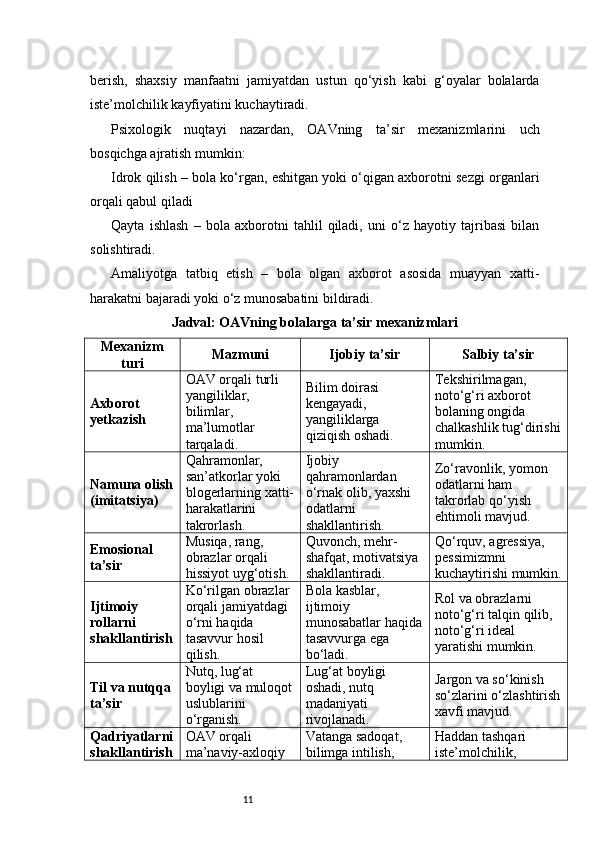 11berish,   shaxsiy   manfaatni   jamiyatdan   ustun   qo‘yish   kabi   g‘oyalar   bolalarda
iste’molchilik kayfiyatini kuchaytiradi.
Psixologik   nuqtayi   nazardan,   OAVning   ta’sir   mexanizmlarini   uch
bosqichga ajratish mumkin:
Idrok qilish – bola ko‘rgan, eshitgan yoki o‘qigan axborotni sezgi organlari
orqali qabul qiladi
Qayta   ishlash   –   bola   axborotni   tahlil   qiladi,   uni   o‘z   hayotiy   tajribasi   bilan
solishtiradi.
Amaliyotga   tatbiq   etish   –   bola   olgan   axborot   asosida   muayyan   xatti-
harakatni bajaradi yoki o‘z munosabatini bildiradi.
Jadval: OAVning bolalarga ta’sir mexanizmlari
Mexanizm
turi Mazmuni Ijobiy ta’sir Salbiy ta’sir
Axborot 
yetkazish OAV orqali turli 
yangiliklar, 
bilimlar, 
ma’lumotlar 
tarqaladi. Bilim doirasi 
kengayadi, 
yangiliklarga 
qiziqish oshadi. Tekshirilmagan, 
noto‘g‘ri axborot 
bolaning ongida 
chalkashlik tug‘dirishi
mumkin.
Namuna olish
(imitatsiya) Qahramonlar, 
san’atkorlar yoki 
blogerlarning xatti-
harakatlarini 
takrorlash. Ijobiy 
qahramonlardan 
o‘rnak olib, yaxshi 
odatlarni 
shakllantirish. Zo‘ravonlik, yomon 
odatlarni ham 
takrorlab qo‘yish 
ehtimoli mavjud.
Emosional 
ta’sir Musiqa, rang, 
obrazlar orqali 
hissiyot uyg‘otish. Quvonch, mehr-
shafqat, motivatsiya 
shakllantiradi. Qo‘rquv, agressiya, 
pessimizmni 
kuchaytirishi mumkin.
Ijtimoiy 
rollarni 
shakllantirish Ko‘rilgan obrazlar 
orqali jamiyatdagi 
o‘rni haqida 
tasavvur hosil 
qilish. Bola kasblar, 
ijtimoiy 
munosabatlar haqida
tasavvurga ega 
bo‘ladi. Rol va obrazlarni 
noto‘g‘ri talqin qilib, 
noto‘g‘ri ideal 
yaratishi mumkin.
Til va nutqqa 
ta’sir Nutq, lug‘at 
boyligi va muloqot
uslublarini 
o‘rganish. Lug‘at boyligi 
oshadi, nutq 
madaniyati 
rivojlanadi. Jargon va so‘kinish 
so‘zlarini o‘zlashtirish
xavfi mavjud.
Qadriyatlarni
shakllantirish OAV orqali 
ma’naviy-axloqiy  Vatanga sadoqat, 
bilimga intilish,  Haddan tashqari 
iste’molchilik,  
