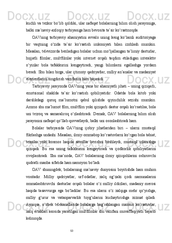 13kuchli va tezkor bo‘lib qoldiki, ular nafaqat bolalarning bilim olish jarayoniga,
balki ma’naviy-axloqiy tarbiyasiga ham bevosita ta’sir ko‘rsatmoqda.
OAVning   tarbiyaviy   ahamiyatini   avvalo   uning   keng   ko‘lamli   auditoriyaga
bir   vaqtning   o‘zida   ta’sir   ko‘rsatish   imkoniyati   bilan   izohlash   mumkin.
Masalan, televizorda beriladigan bolalar uchun mo‘ljallangan ta’limiy dasturlar,
hujjatli   filmlar,   multfilmlar   yoki   internet   orqali   taqdim   etiladigan   interaktiv
o‘yinlar   bola   tafakkurini   kengaytiradi,   yangi   bilimlarni   egallashga   yordam
beradi. Shu bilan birga, ular ijtimoiy qadriyatlar, milliy an’analar va madaniyat
elementlarini singdirish vazifasini ham bajaradi.
Tarbiyaviy jarayonda OAVning yana bir ahamiyatli jihati – uning qiziqarli,
emotsional   shaklda   ta’sir   ko‘rsatish   qobiliyatidir.   Odatda   bola   kitob   yoki
darslikdagi   quruq   ma’lumotni   qabul   qilishda   qiyinchilik   sezishi   mumkin.
Ammo shu ma’lumot film, multfilm yoki qiziqarli dastur orqali ko‘rsatilsa, bola
uni   tezroq   va   samaraliroq   o‘zlashtiradi.   Demak,   OAV   bolalarning   bilim   olish
jarayonini nafaqat qo‘llab-quvvatlaydi, balki uni osonlashtiradi ham.
Bolalar   tarbiyasida   OAVning   ijobiy   jihatlaridan   biri   –   ularni   mustaqil
fikrlashga undashi. Masalan, ilmiy-ommabop ko‘rsatuvlarni ko‘rgan bola tabiat,
texnika   yoki   kosmos   haqida   savollar   berishni   boshlaydi,   mustaqil   izlanishga
qiziqadi.   Bu   esa   uning   tafakkurini   kengaytiradi   va   ijodkorlik   qobiliyatlarini
rivojlantiradi.   Shu   ma’noda,   OAV   bolalarning   ilmiy   qiziqishlarini   oshiruvchi
qudratli manba sifatida ham namoyon bo‘ladi.
OAV   shuningdek,   bolalarning   ma’naviy   dunyosini   boyitishda   ham   muhim
vositadir.   Milliy   qadriyatlar,   urf-odatlar,   xalq   og‘zaki   ijodi   namunalarini
ommalashtiruvchi   dasturlar   orqali   bolalar   o‘z   milliy   ildizlari,   madaniy   merosi
haqida   tasavvurga   ega   bo‘ladilar.   Bu   esa   ularni   o‘z   xalqiga   mehr   qo‘yishga,
milliy   g‘urur   va   vatanparvarlik   tuyg‘ularini   kuchaytirishga   xizmat   qiladi.
Ayniqsa,   o‘zbek   telekanallarida   bolalarga   bag‘ishlangan   maxsus   ko‘rsatuvlar,
xalq ertaklari asosida yaratilgan multfilmlar shu vazifani muvaffaqiyatli bajarib
kelmoqda. 