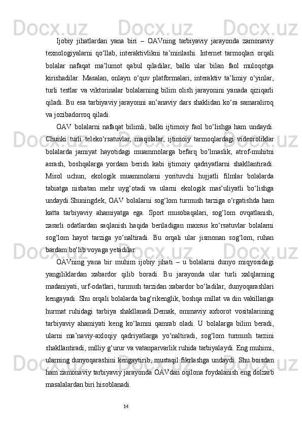 14Ijobiy   jihatlardan   yana   biri   –   OAVning   tarbiyaviy   jarayonda   zamonaviy
texnologiyalarni   qo‘llab,   interaktivlikni   ta’minlashi.   Internet   tarmoqlari   orqali
bolalar   nafaqat   ma’lumot   qabul   qiladilar,   balki   ular   bilan   faol   muloqotga
kirishadilar.   Masalan,   onlayn   o‘quv   platformalari,   interaktiv   ta’limiy   o‘yinlar,
turli   testlar   va   viktorinalar   bolalarning   bilim   olish   jarayonini   yanada   qiziqarli
qiladi. Bu esa tarbiyaviy jarayonni an’anaviy dars shaklidan ko‘ra samaraliroq
va jozibadorroq qiladi.
OAV   bolalarni   nafaqat   bilimli,   balki   ijtimoiy   faol   bo‘lishga   ham   undaydi.
Chunki   turli   teleko‘rsatuvlar,   maqolalar,   ijtimoiy   tarmoqlardagi   videoroliklar
bolalarda   jamiyat   hayotidagi   muammolarga   befarq   bo‘lmaslik,   atrof-muhitni
asrash,   boshqalarga   yordam   berish   kabi   ijtimoiy   qadriyatlarni   shakllantiradi.
Misol   uchun,   ekologik   muammolarni   yorituvchi   hujjatli   filmlar   bolalarda
tabiatga   nisbatan   mehr   uyg‘otadi   va   ularni   ekologik   mas’uliyatli   bo‘lishga
undaydi.Shuningdek, OAV bolalarni sog‘lom  turmush tarziga o‘rgatishda ham
katta   tarbiyaviy   ahamiyatga   ega.   Sport   musobaqalari,   sog‘lom   ovqatlanish,
zararli   odatlardan   saqlanish   haqida   beriladigan   maxsus   ko‘rsatuvlar   bolalarni
sog‘lom   hayot   tarziga   yo‘naltiradi.   Bu   orqali   ular   jismonan   sog‘lom,   ruhan
bardam bo‘lib voyaga yetadilar.
OAVning   yana   bir   muhim   ijobiy   jihati   –   u   bolalarni   dunyo   miqyosidagi
yangiliklardan   xabardor   qilib   boradi.   Bu   jarayonda   ular   turli   xalqlarning
madaniyati, urf-odatlari, turmush tarzidan xabardor bo‘ladilar, dunyoqarashlari
kengayadi. Shu orqali bolalarda bag‘rikenglik, boshqa millat va din vakillariga
hurmat   ruhidagi   tarbiya   shakllanadi.Demak,   ommaviy   axborot   vositalarining
tarbiyaviy   ahamiyati   keng   ko‘lamni   qamrab   oladi.   U   bolalarga   bilim   beradi,
ularni   ma’naviy-axloqiy   qadriyatlarga   yo‘naltiradi,   sog‘lom   turmush   tarzini
shakllantiradi, milliy g‘urur va vatanparvarlik ruhida tarbiyalaydi. Eng muhimi,
ularning dunyoqarashini kengaytirib, mustaqil fikrlashga undaydi. Shu boisdan
ham zamonaviy tarbiyaviy jarayonda OAVdan oqilona foydalanish eng dolzarb
masalalardan biri hisoblanadi.