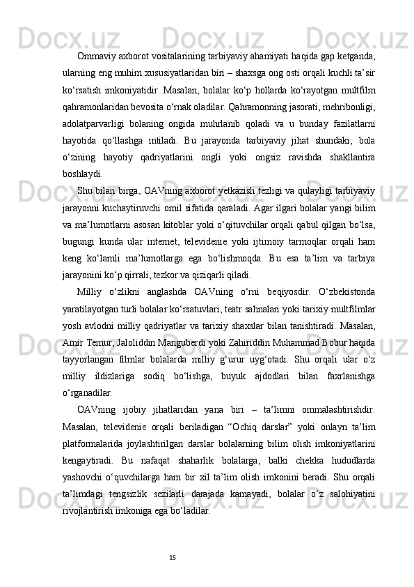 15Ommaviy axborot vositalarining tarbiyaviy ahamiyati haqida gap ketganda,
ularning eng muhim xususiyatlaridan biri – shaxsga ong osti orqali kuchli ta’sir
ko‘rsatish   imkoniyatidir.   Masalan,   bolalar   ko‘p   hollarda   ko‘rayotgan   multfilm
qahramonlaridan bevosita o‘rnak oladilar. Qahramonning jasorati, mehribonligi,
adolatparvarligi   bolaning   ongida   muhrlanib   qoladi   va   u   bunday   fazilatlarni
hayotida   qo‘llashga   intiladi.   Bu   jarayonda   tarbiyaviy   jihat   shundaki,   bola
o‘zining   hayotiy   qadriyatlarini   ongli   yoki   ongsiz   ravishda   shakllantira
boshlaydi.
Shu bilan birga, OAVning axborot yetkazish tezligi va qulayligi tarbiyaviy
jarayonni kuchaytiruvchi omil sifatida qaraladi. Agar ilgari bolalar yangi bilim
va ma’lumotlarni asosan kitoblar yoki o‘qituvchilar orqali qabul qilgan bo‘lsa,
bugungi   kunda   ular   internet,   televidenie   yoki   ijtimoiy   tarmoqlar   orqali   ham
keng   ko‘lamli   ma’lumotlarga   ega   bo‘lishmoqda.   Bu   esa   ta’lim   va   tarbiya
jarayonini ko‘p qirrali, tezkor va qiziqarli qiladi.
Milliy   o‘zlikni   anglashda   OAVning   o‘rni   beqiyosdir.   O‘zbekistonda
yaratilayotgan turli bolalar ko‘rsatuvlari, teatr sahnalari yoki tarixiy multfilmlar
yosh   avlodni   milliy   qadriyatlar   va   tarixiy   shaxslar   bilan   tanishtiradi.   Masalan,
Amir Temur, Jaloliddin Manguberdi yoki Zahiriddin Muhammad Bobur haqida
tayyorlangan   filmlar   bolalarda   milliy   g‘urur   uyg‘otadi.   Shu   orqali   ular   o‘z
milliy   ildizlariga   sodiq   bo‘lishga,   buyuk   ajdodlari   bilan   faxrlanishga
o‘rganadilar.
OAVning   ijobiy   jihatlaridan   yana   biri   –   ta’limni   ommalashtirishdir.
Masalan,   televidenie   orqali   beriladigan   “Ochiq   darslar”   yoki   onlayn   ta’lim
platformalarida   joylashtirilgan   darslar   bolalarning   bilim   olish   imkoniyatlarini
kengaytiradi.   Bu   nafaqat   shaharlik   bolalarga,   balki   chekka   hududlarda
yashovchi   o‘quvchilarga   ham   bir   xil   ta’lim   olish   imkonini   beradi.   Shu   orqali
ta’limdagi   tengsizlik   sezilarli   darajada   kamayadi,   bolalar   o‘z   salohiyatini
rivojlantirish imkoniga ega bo‘ladilar. 