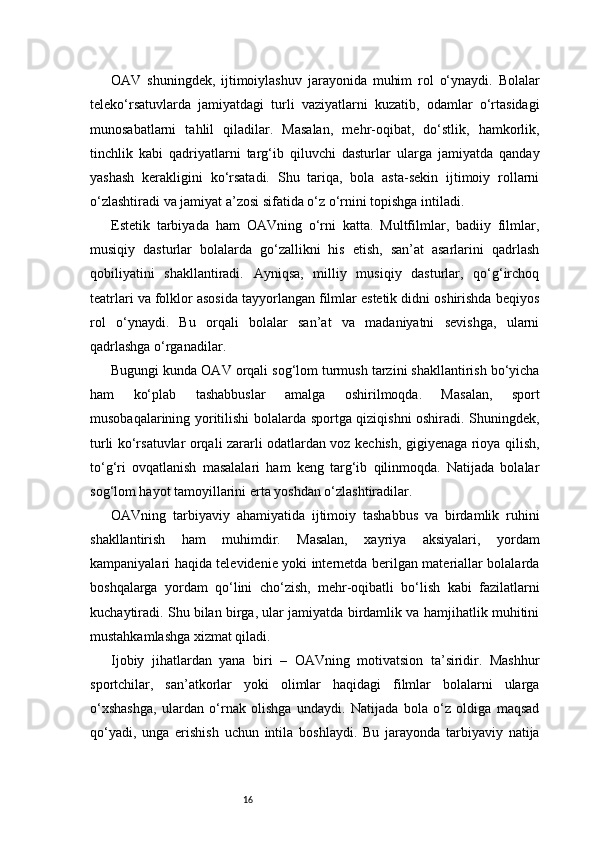16OAV   shuningdek,   ijtimoiylashuv   jarayonida   muhim   rol   o‘ynaydi.   Bolalar
teleko‘rsatuvlarda   jamiyatdagi   turli   vaziyatlarni   kuzatib,   odamlar   o‘rtasidagi
munosabatlarni   tahlil   qiladilar.   Masalan,   mehr-oqibat,   do‘stlik,   hamkorlik,
tinchlik   kabi   qadriyatlarni   targ‘ib   qiluvchi   dasturlar   ularga   jamiyatda   qanday
yashash   kerakligini   ko‘rsatadi.   Shu   tariqa,   bola   asta-sekin   ijtimoiy   rollarni
o‘zlashtiradi va jamiyat a’zosi sifatida o‘z o‘rnini topishga intiladi.
Estetik   tarbiyada   ham   OAVning   o‘rni   katta.   Multfilmlar,   badiiy   filmlar,
musiqiy   dasturlar   bolalarda   go‘zallikni   his   etish,   san’at   asarlarini   qadrlash
qobiliyatini   shakllantiradi.   Ayniqsa,   milliy   musiqiy   dasturlar,   qo‘g‘irchoq
teatrlari va folklor asosida tayyorlangan filmlar estetik didni oshirishda beqiyos
rol   o‘ynaydi.   Bu   orqali   bolalar   san’at   va   madaniyatni   sevishga,   ularni
qadrlashga o‘rganadilar.
Bugungi kunda OAV orqali sog‘lom turmush tarzini shakllantirish bo‘yicha
ham   ko‘plab   tashabbuslar   amalga   oshirilmoqda.   Masalan,   sport
musobaqalarining yoritilishi bolalarda sportga qiziqishni oshiradi. Shuningdek,
turli ko‘rsatuvlar orqali zararli odatlardan voz kechish, gigiyenaga rioya qilish,
to‘g‘ri   ovqatlanish   masalalari   ham   keng   targ‘ib   qilinmoqda.   Natijada   bolalar
sog‘lom hayot tamoyillarini erta yoshdan o‘zlashtiradilar.
OAVning   tarbiyaviy   ahamiyatida   ijtimoiy   tashabbus   va   birdamlik   ruhini
shakllantirish   ham   muhimdir.   Masalan,   xayriya   aksiyalari,   yordam
kampaniyalari haqida televidenie yoki internetda berilgan materiallar bolalarda
boshqalarga   yordam   qo‘lini   cho‘zish,   mehr-oqibatli   bo‘lish   kabi   fazilatlarni
kuchaytiradi. Shu bilan birga, ular jamiyatda birdamlik va hamjihatlik muhitini
mustahkamlashga xizmat qiladi.
Ijobiy   jihatlardan   yana   biri   –   OAVning   motivatsion   ta’siridir.   Mashhur
sportchilar,   san’atkorlar   yoki   olimlar   haqidagi   filmlar   bolalarni   ularga
o‘xshashga,   ulardan   o‘rnak   olishga   undaydi.   Natijada   bola   o‘z   oldiga   maqsad
qo‘yadi,   unga   erishish   uchun   intila   boshlaydi.   Bu   jarayonda   tarbiyaviy   natija 