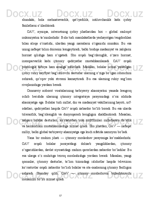 17shundaki,   bola   mehnatsevarlik,   qat’iyatlilik,   intiluvchanlik   kabi   ijobiy
fazilatlarni o‘zlashtiradi.
OAV,   ayniqsa,   internetning   ijobiy   jihatlaridan   biri   –   global   muloqot
imkoniyatini ta’minlashidir. Bola turli mamlakatlarda yashayotgan tengdoshlari
bilan   aloqa   o‘rnatishi,   ulardan   yangi   narsalarni   o‘rganishi   mumkin.   Bu   esa
uning nafaqat bilim doirasini kengaytiradi, balki boshqa madaniyat va xalqlarni
hurmat   qilishga   ham   o‘rgatadi.   Shu   orqali   bag‘rikenglik,   o‘zaro   hurmat,
insonparvarlik   kabi   ijtimoiy   qadriyatlar   mustahkamlanadi.   OAV   orqali
psixologik   tarbiya   ham   amalga   oshiriladi.   Masalan,   bolalar   uchun   yaratilgan
ijobiy ruhiy kayfiyat bag‘ishlovchi dasturlar ularning o‘ziga bo‘lgan ishonchini
oshiradi,   qo‘rquv   yoki   stressni   kamaytiradi.   Bu   esa   ularning   ruhiy   sog‘lom
rivojlanishiga yordam beradi.
Ommaviy   axborot   vositalarining   tarbiyaviy   ahamiyatini   yanada   kengroq
ochib   berishda   ularning   ijtimoiy   integratsiya   jarayonidagi   o‘rni   alohida
ahamiyatga ega. Bolalar turli millat, din va madaniyat vakillarining hayoti, urf-
odatlari, qadriyatlari haqida OAV orqali xabardor bo‘lib boradi. Bu esa ularda
tolerantlik,   bag‘rikenglik   va   dunyoqarash   kengligini   shakllantiradi.   Masalan,
xalqaro   bolalar   dasturlari,   ko‘rsatuvlari   yoki   multfilmlari   millatlararo   do‘stlik
va hamkorlikni mustahkamlashga xizmat qiladi. Shu jihatdan, OAV — nafaqat
milliy, balki global tarbiyaviy ahamiyatga ega kuch sifatida namoyon bo‘ladi.
Yana   bir   muhim   jihati   —   ijtimoiy   moslashuv   jarayoniga   ko‘maklashishi.
OAV   orqali   bolalar   jamiyatdagi   dolzarb   yangiliklardan,   ijtimoiy
o‘zgarishlardan, davlat siyosatidagi muhim qarorlardan xabardor bo‘ladilar. Bu
esa   ularga   o‘z   muhitiga   tezroq   moslashishga   yordam   beradi.   Masalan,   yangi
qonunlar,   ijtimoiy   dasturlar,   ta’lim   tizimidagi   islohotlar   haqida   televizion
ko‘rsatuvlar orqali xabardor bo‘lish bolalar va ota-onalarning ijtimoiy faolligini
oshiradi.   Shunday   qilib,   OAV   —   ijtimoiy   moslashuvni   tezlashtiruvchi
mexanizm bo‘lib xizmat qiladi.