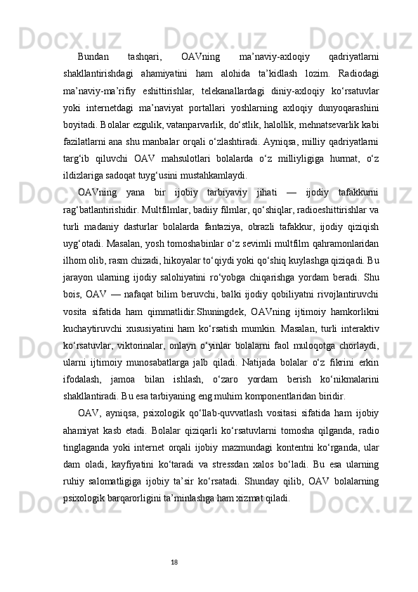 18Bundan   tashqari,   OAVning   ma’naviy-axloqiy   qadriyatlarni
shakllantirishdagi   ahamiyatini   ham   alohida   ta’kidlash   lozim.   Radiodagi
ma’naviy-ma’rifiy   eshittirishlar,   telekanallardagi   diniy-axloqiy   ko‘rsatuvlar
yoki   internetdagi   ma’naviyat   portallari   yoshlarning   axloqiy   dunyoqarashini
boyitadi. Bolalar ezgulik, vatanparvarlik, do‘stlik, halollik, mehnatsevarlik kabi
fazilatlarni ana shu manbalar orqali o‘zlashtiradi. Ayniqsa, milliy qadriyatlarni
targ‘ib   qiluvchi   OAV   mahsulotlari   bolalarda   o‘z   milliyligiga   hurmat,   o‘z
ildizlariga sadoqat tuyg‘usini mustahkamlaydi.
OAVning   yana   bir   ijobiy   tarbiyaviy   jihati   —   ijodiy   tafakkurni
rag‘batlantirishidir. Multfilmlar, badiiy filmlar, qo‘shiqlar, radioeshittirishlar va
turli   madaniy   dasturlar   bolalarda   fantaziya,   obrazli   tafakkur,   ijodiy   qiziqish
uyg‘otadi. Masalan, yosh tomoshabinlar o‘z sevimli multfilm qahramonlaridan
ilhom olib, rasm chizadi, hikoyalar to‘qiydi yoki qo‘shiq kuylashga qiziqadi. Bu
jarayon   ularning   ijodiy   salohiyatini   ro‘yobga   chiqarishga   yordam   beradi.   Shu
bois,   OAV   —   nafaqat   bilim   beruvchi,   balki   ijodiy   qobiliyatni   rivojlantiruvchi
vosita   sifatida   ham   qimmatlidir.Shuningdek,   OAVning   ijtimoiy   hamkorlikni
kuchaytiruvchi   xususiyatini   ham   ko‘rsatish   mumkin.   Masalan,   turli   interaktiv
ko‘rsatuvlar,   viktorinalar,   onlayn   o‘yinlar   bolalarni   faol   muloqotga   chorlaydi,
ularni   ijtimoiy   munosabatlarga   jalb   qiladi.   Natijada   bolalar   o‘z   fikrini   erkin
ifodalash,   jamoa   bilan   ishlash,   o‘zaro   yordam   berish   ko‘nikmalarini
shakllantiradi. Bu esa tarbiyaning eng muhim komponentlaridan biridir.
OAV,   ayniqsa,   psixologik   qo‘llab-quvvatlash   vositasi   sifatida   ham   ijobiy
ahamiyat   kasb   etadi.   Bolalar   qiziqarli   ko‘rsatuvlarni   tomosha   qilganda,   radio
tinglaganda   yoki   internet   orqali   ijobiy   mazmundagi   kontentni   ko‘rganda,   ular
dam   oladi,   kayfiyatini   ko‘taradi   va   stressdan   xalos   bo‘ladi.   Bu   esa   ularning
ruhiy   salomatligiga   ijobiy   ta’sir   ko‘rsatadi.   Shunday   qilib,   OAV   bolalarning
psixologik barqarorligini ta’minlashga ham xizmat qiladi. 