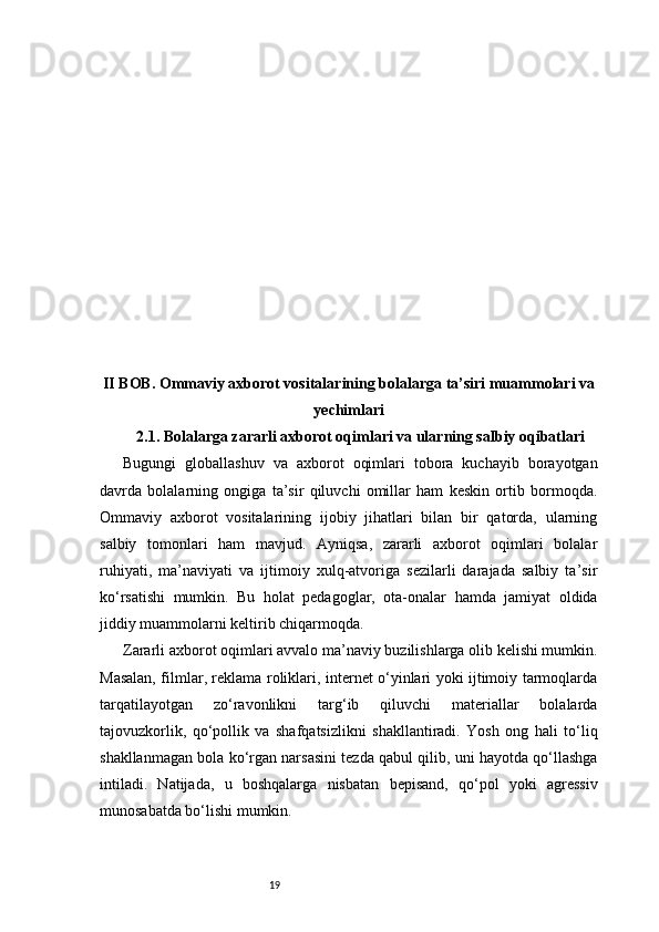 19II BOB. Ommaviy axborot vositalarining bolalarga ta’siri muammolari va
yechimlari
2.1. Bolalarga zararli axborot oqimlari va ularning salbiy oqibatlari
Bugungi   globallashuv   va   axborot   oqimlari   tobora   kuchayib   borayotgan
davrda   bolalarning   ongiga   ta’sir   qiluvchi   omillar   ham   keskin   ortib   bormoqda.
Ommaviy   axborot   vositalarining   ijobiy   jihatlari   bilan   bir   qatorda,   ularning
salbiy   tomonlari   ham   mavjud.   Ayniqsa,   zararli   axborot   oqimlari   bolalar
ruhiyati,   ma’naviyati   va   ijtimoiy   xulq-atvoriga   sezilarli   darajada   salbiy   ta’sir
ko‘rsatishi   mumkin.   Bu   holat   pedagoglar,   ota-onalar   hamda   jamiyat   oldida
jiddiy muammolarni keltirib chiqarmoqda.
Zararli axborot oqimlari avvalo ma’naviy buzilishlarga olib kelishi mumkin.
Masalan, filmlar, reklama roliklari, internet o‘yinlari yoki ijtimoiy tarmoqlarda
tarqatilayotgan   zo‘ravonlikni   targ‘ib   qiluvchi   materiallar   bolalarda
tajovuzkorlik,   qo‘pollik   va   shafqatsizlikni   shakllantiradi.   Yosh   ong   hali   to‘liq
shakllanmagan bola ko‘rgan narsasini tezda qabul qilib, uni hayotda qo‘llashga
intiladi.   Natijada,   u   boshqalarga   nisbatan   bepisand,   qo‘pol   yoki   agressiv
munosabatda bo‘lishi mumkin.