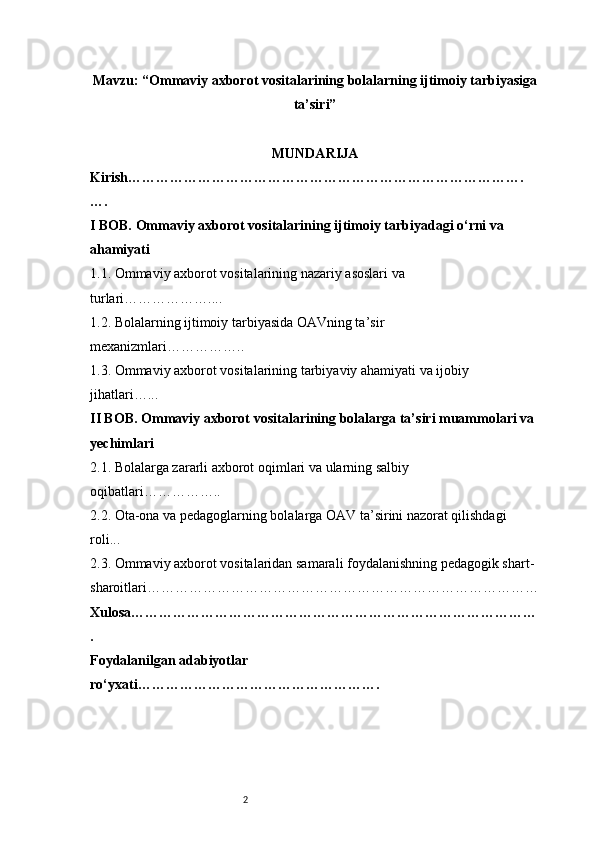 2Mavzu: “Ommaviy axborot vositalarining bolalarning ijtimoiy tarbiyasiga
ta’siri”
MUNDARIJA
Kirish ………………………………………………………………………….
….
I BOB. Ommaviy axborot vositalarining ijtimoiy tarbiyadagi o‘rni va 
ahamiyati
1.1. Ommaviy axborot vositalarining nazariy asoslari va 
turlari ………………....
1.2. Bolalarning ijtimoiy tarbiyasida OAVning ta’sir 
mexanizmlari ……………..
1.3. Ommaviy axborot vositalarining tarbiyaviy ahamiyati va ijobiy 
jihatlari …...
II BOB. Ommaviy axborot vositalarining bolalarga ta’siri muammolari va 
yechimlari
2.1. Bolalarga zararli axborot oqimlari va ularning salbiy 
oqibatlari ……………..
2.2. Ota-ona va pedagoglarning bolalarga OAV ta’sirini nazorat qilishdagi 
roli ...
2.3. Ommaviy axborot vositalaridan samarali foydalanishning pedagogik shart-
sharoitlari …………………………………………………………………………
Xulosa ……………………………………………………………………………
.
Foydalanilgan adabiyotlar 
ro‘yxati ……………………………………………. 