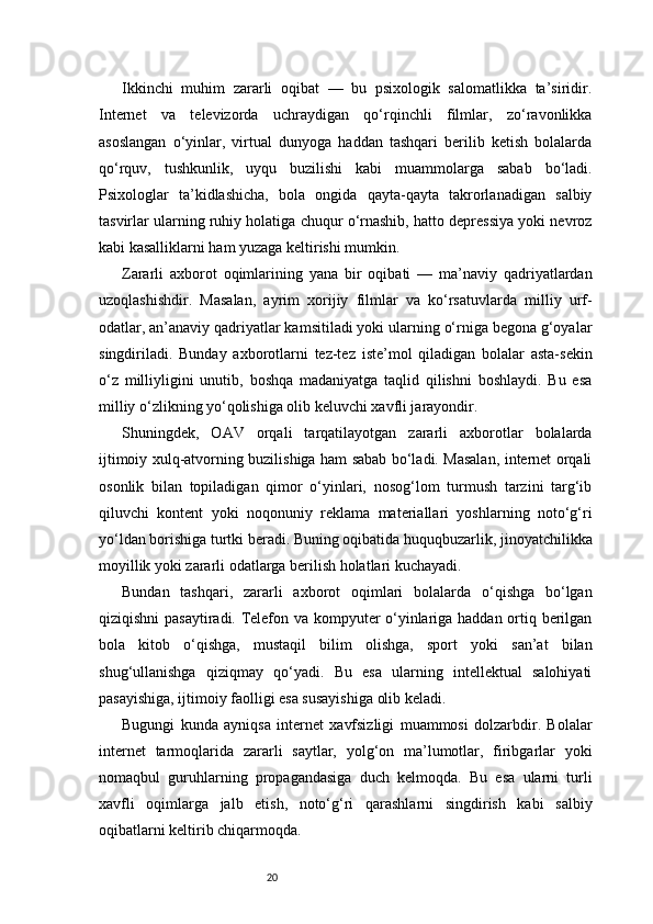 20Ikkinchi   muhim   zararli   oqibat   —   bu   psixologik   salomatlikka   ta’siridir.
Internet   va   televizorda   uchraydigan   qo‘rqinchli   filmlar,   zo‘ravonlikka
asoslangan   o‘yinlar,   virtual   dunyoga   haddan   tashqari   berilib   ketish   bolalarda
qo‘rquv,   tushkunlik,   uyqu   buzilishi   kabi   muammolarga   sabab   bo‘ladi.
Psixologlar   ta’kidlashicha,   bola   ongida   qayta-qayta   takrorlanadigan   salbiy
tasvirlar ularning ruhiy holatiga chuqur o‘rnashib, hatto depressiya yoki nevroz
kabi kasalliklarni ham yuzaga keltirishi mumkin.
Zararli   axborot   oqimlarining   yana   bir   oqibati   —   ma’naviy   qadriyatlardan
uzoqlashishdir.   Masalan,   ayrim   xorijiy   filmlar   va   ko‘rsatuvlarda   milliy   urf-
odatlar, an’anaviy qadriyatlar kamsitiladi yoki ularning o‘rniga begona g‘oyalar
singdiriladi.   Bunday   axborotlarni   tez-tez   iste’mol   qiladigan   bolalar   asta-sekin
o‘z   milliyligini   unutib,   boshqa   madaniyatga   taqlid   qilishni   boshlaydi.   Bu   esa
milliy o‘zlikning yo‘qolishiga olib keluvchi xavfli jarayondir.
Shuningdek,   OAV   orqali   tarqatilayotgan   zararli   axborotlar   bolalarda
ijtimoiy xulq-atvorning buzilishiga ham sabab bo‘ladi. Masalan, internet orqali
osonlik   bilan   topiladigan   qimor   o‘yinlari,   nosog‘lom   turmush   tarzini   targ‘ib
qiluvchi   kontent   yoki   noqonuniy   reklama   materiallari   yoshlarning   noto‘g‘ri
yo‘ldan borishiga turtki beradi. Buning oqibatida huquqbuzarlik, jinoyatchilikka
moyillik yoki zararli odatlarga berilish holatlari kuchayadi.
Bundan   tashqari,   zararli   axborot   oqimlari   bolalarda   o‘qishga   bo‘lgan
qiziqishni pasaytiradi. Telefon va kompyuter o‘yinlariga haddan ortiq berilgan
bola   kitob   o‘qishga,   mustaqil   bilim   olishga,   sport   yoki   san’at   bilan
shug‘ullanishga   qiziqmay   qo‘yadi.   Bu   esa   ularning   intellektual   salohiyati
pasayishiga, ijtimoiy faolligi esa susayishiga olib keladi.
Bugungi   kunda   ayniqsa   internet   xavfsizligi   muammosi   dolzarbdir.   Bolalar
internet   tarmoqlarida   zararli   saytlar,   yolg‘on   ma’lumotlar,   firibgarlar   yoki
nomaqbul   guruhlarning   propagandasiga   duch   kelmoqda.   Bu   esa   ularni   turli
xavfli   oqimlarga   jalb   etish,   noto‘g‘ri   qarashlarni   singdirish   kabi   salbiy
oqibatlarni keltirib chiqarmoqda.