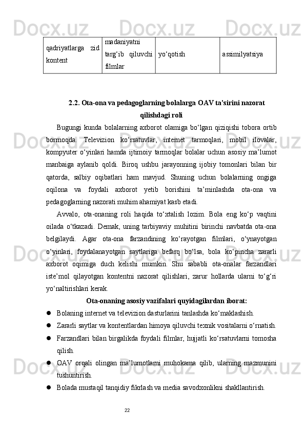 22qadriyatlarga   zid
kontent madaniyatni
targ‘ib   qiluvchi
filmlar yo‘qotish assimilyatsiya
2.2. Ota-ona va pedagoglarning bolalarga OAV ta’sirini nazorat
qilishdagi roli
Bugungi   kunda   bolalarning   axborot   olamiga   bo‘lgan   qiziqishi   tobora   ortib
bormoqda.   Televizion   ko‘rsatuvlar,   internet   tarmoqlari,   mobil   ilovalar,
kompyuter   o‘yinlari   hamda   ijtimoiy   tarmoqlar   bolalar   uchun   asosiy   ma’lumot
manbaiga   aylanib   qoldi.   Biroq   ushbu   jarayonning   ijobiy   tomonlari   bilan   bir
qatorda,   salbiy   oqibatlari   ham   mavjud.   Shuning   uchun   bolalarning   ongiga
oqilona   va   foydali   axborot   yetib   borishini   ta’minlashda   ota-ona   va
pedagoglarning nazorati muhim ahamiyat kasb etadi.
Avvalo,   ota-onaning   roli   haqida   to‘xtalish   lozim.   Bola   eng   ko‘p   vaqtini
oilada   o‘tkazadi.   Demak,   uning   tarbiyaviy   muhitini   birinchi   navbatda   ota-ona
belgilaydi.   Agar   ota-ona   farzandining   ko‘rayotgan   filmlari,   o‘ynayotgan
o‘yinlari,   foydalanayotgan   saytlariga   befarq   bo‘lsa,   bola   ko‘pincha   zararli
axborot   oqimiga   duch   kelishi   mumkin.   Shu   sababli   ota-onalar   farzandlari
iste’mol   qilayotgan   kontentni   nazorat   qilishlari,   zarur   hollarda   ularni   to‘g‘ri
yo‘naltirishlari kerak.
Ota-onaning asosiy vazifalari quyidagilardan iborat:
 Bolaning internet va televizion dasturlarini tanlashda ko‘maklashish.
 Zararli saytlar va kontentlardan himoya qiluvchi texnik vositalarni o‘rnatish.
 Farzandlari  bilan birgalikda foydali filmlar, hujjatli  ko‘rsatuvlarni  tomosha
qilish.
 OAV   orqali   olingan   ma’lumotlarni   muhokama   qilib,   ularning   mazmunini
tushuntirish.
 Bolada mustaqil tanqidiy fikrlash va media savodxonlikni shakllantirish.