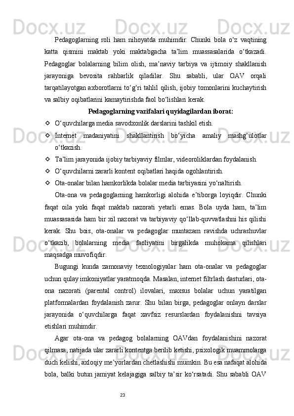23Pedagoglarning   roli   ham   nihoyatda   muhimdir.   Chunki   bola   o‘z   vaqtining
katta   qismini   maktab   yoki   maktabgacha   ta’lim   muassasalarida   o‘tkazadi.
Pedagoglar   bolalarning   bilim   olish,   ma’naviy   tarbiya   va   ijtimoiy   shakllanish
jarayoniga   bevosita   rahbarlik   qiladilar.   Shu   sababli,   ular   OAV   orqali
tarqatilayotgan axborotlarni to‘g‘ri tahlil qilish, ijobiy tomonlarini kuchaytirish
va salbiy oqibatlarini kamaytirishda faol bo‘lishlari kerak.
Pedagoglarning vazifalari quyidagilardan iborat:
 O‘quvchilarga media savodxonlik darslarini tashkil etish.
 Internet   madaniyatini   shakllantirish   bo‘yicha   amaliy   mashg‘ulotlar
o‘tkazish.
 Ta’lim jarayonida ijobiy tarbiyaviy filmlar, videoroliklardan foydalanish.
 O‘quvchilarni zararli kontent oqibatlari haqida ogohlantirish.
 Ota-onalar bilan hamkorlikda bolalar media tarbiyasini yo‘naltirish.
Ota-ona   va   pedagoglarning   hamkorligi   alohida   e’tiborga   loyiqdir.   Chunki
faqat   oila   yoki   faqat   maktab   nazorati   yetarli   emas.   Bola   uyda   ham,   ta’lim
muassasasida ham bir xil nazorat va tarbiyaviy qo‘llab-quvvatlashni his qilishi
kerak.   Shu   bois,   ota-onalar   va   pedagoglar   muntazam   ravishda   uchrashuvlar
o‘tkazib,   bolalarning   media   faoliyatini   birgalikda   muhokama   qilishlari
maqsadga muvofiqdir.
Bugungi   kunda   zamonaviy   texnologiyalar   ham   ota-onalar   va   pedagoglar
uchun qulay imkoniyatlar yaratmoqda. Masalan, internet filtrlash dasturlari, ota-
ona   nazorati   (parental   control)   ilovalari,   maxsus   bolalar   uchun   yaratilgan
platformalardan   foydalanish   zarur.   Shu   bilan   birga,   pedagoglar   onlayn   darslar
jarayonida   o‘quvchilarga   faqat   xavfsiz   resurslardan   foydalanishni   tavsiya
etishlari muhimdir.
Agar   ota-ona   va   pedagog   bolalarning   OAVdan   foydalanishini   nazorat
qilmasa, natijada ular zararli kontentga berilib ketishi, psixologik muammolarga
duch kelishi, axloqiy me’yorlardan chetlashishi mumkin. Bu esa nafaqat alohida
bola, balki   butun jamiyat   kelajagiga  salbiy  ta’sir   ko‘rsatadi.  Shu  sababli   OAV 