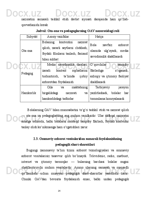 24nazoratini   samarali   tashkil   etish   davlat   siyosati   darajasida   ham   qo‘llab-
quvvatlanishi kerak.
Jadval: Ota-ona va pedagoglarning OAV nazoratidagi roli
Subyekt Asosiy vazifalar Natija
Ota-ona Bolaning   kontentini   nazorat
qilish,   zararli   saytlarni   cheklash,
foydali   filmlarni   tanlash,   farzand
bilan suhbat Bola   xavfsiz   axborot
olamida   ulg‘ayadi,   media
savodxonlik shakllanadi
Pedagog Media   savodxonlik   darslari,
zararli   kontent   oqibatlarini
tushuntirish,   ta’limda   ijobiy
axborotdan foydalanish O‘quvchilar   tanqidiy
fikrlashga   o‘rganadi,
axloqiy   va   ijtimoiy   faoliyat
shakllanadi
Hamkorlik Oila   va   maktabning
birgalikdagi   nazorati   va
hamkorlikdagi tadbirlar Tarbiyaviy   jarayon
yaxlitlashadi,   bolalar   har
tomonlama himoyalanadi
  Bolalarning OAV bilan munosabatini to‘g‘ri tashkil etish va nazorat qilish
—   ota-ona   va   pedagoglarning   eng   muhim   vazifasidir.   Ular   nafaqat   nazoratni
amalga   oshirishi,   balki   bolalarni   mustaqil   tanqidiy   fikrlash,   foydali   kontentni
tanlay olish ko‘nikmasiga ham o‘rgatishlari zarur.
2.3. Ommaviy axborot vositalaridan samarali foydalanishning
pedagogik shart-sharoitlari
Bugungi   zamonaviy   ta’lim   tizimi   axborot   texnologiyalari   va   ommaviy
axborot   vositalarisiz   tasavvur   qilib   bo‘lmaydi.   Televidenie,   radio,   matbuot,
internet   va   ijtimoiy   tarmoqlar   —   bularning   barchasi   bolalar   ongini
shakllantiruvchi   muhim   vositalardir.   Ammo   ularning   samarali   va   maqsadli
qo‘llanilishi   uchun   muayyan   pedagogik   shart-sharoitlar   yaratilishi   zarur.
Chunki   OAVdan   bevosita   foydalanish   emas,   balki   undan   pedagogik