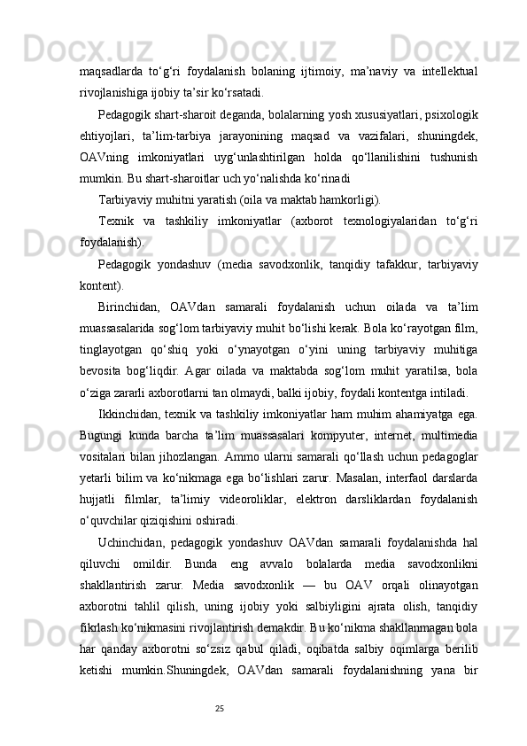 25maqsadlarda   to‘g‘ri   foydalanish   bolaning   ijtimoiy,   ma’naviy   va   intellektual
rivojlanishiga ijobiy ta’sir ko‘rsatadi.
Pedagogik shart-sharoit deganda, bolalarning yosh xususiyatlari, psixologik
ehtiyojlari,   ta’lim-tarbiya   jarayonining   maqsad   va   vazifalari,   shuningdek,
OAVning   imkoniyatlari   uyg‘unlashtirilgan   holda   qo‘llanilishini   tushunish
mumkin. Bu shart-sharoitlar uch yo‘nalishda ko‘rinadi
Tarbiyaviy muhitni yaratish (oila va maktab hamkorligi).
Texnik   va   tashkiliy   imkoniyatlar   (axborot   texnologiyalaridan   to‘g‘ri
foydalanish).
Pedagogik   yondashuv   (media   savodxonlik,   tanqidiy   tafakkur,   tarbiyaviy
kontent).
Birinchidan,   OAVdan   samarali   foydalanish   uchun   oilada   va   ta’lim
muassasalarida sog‘lom tarbiyaviy muhit bo‘lishi kerak. Bola ko‘rayotgan film,
tinglayotgan   qo‘shiq   yoki   o‘ynayotgan   o‘yini   uning   tarbiyaviy   muhitiga
bevosita   bog‘liqdir.   Agar   oilada   va   maktabda   sog‘lom   muhit   yaratilsa,   bola
o‘ziga zararli axborotlarni tan olmaydi, balki ijobiy, foydali kontentga intiladi.
Ikkinchidan,  texnik va tashkiliy imkoniyatlar  ham  muhim  ahamiyatga  ega.
Bugungi   kunda   barcha   ta’lim   muassasalari   kompyuter,   internet,   multimedia
vositalari   bilan   jihozlangan.   Ammo  ularni   samarali   qo‘llash   uchun  pedagoglar
yetarli   bilim   va   ko‘nikmaga   ega   bo‘lishlari   zarur.   Masalan,   interfaol   darslarda
hujjatli   filmlar,   ta’limiy   videoroliklar,   elektron   darsliklardan   foydalanish
o‘quvchilar qiziqishini oshiradi.
Uchinchidan,   pedagogik   yondashuv   OAVdan   samarali   foydalanishda   hal
qiluvchi   omildir.   Bunda   eng   avvalo   bolalarda   media   savodxonlikni
shakllantirish   zarur.   Media   savodxonlik   —   bu   OAV   orqali   olinayotgan
axborotni   tahlil   qilish,   uning   ijobiy   yoki   salbiyligini   ajrata   olish,   tanqidiy
fikrlash ko‘nikmasini rivojlantirish demakdir. Bu ko‘nikma shakllanmagan bola
har   qanday   axborotni   so‘zsiz   qabul   qiladi,   oqibatda   salbiy   oqimlarga   berilib
ketishi   mumkin.Shuningdek,   OAVdan   samarali   foydalanishning   yana   bir
