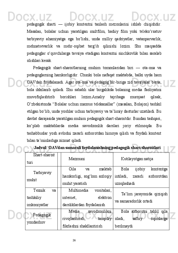 26pedagogik   sharti   —   ijobiy   kontentni   tanlash   mezonlarini   ishlab   chiqishdir.
Masalan,   bolalar   uchun   yaratilgan   multfilm,   badiiy   film   yoki   teleko‘rsatuv
tarbiyaviy   ahamiyatga   ega   bo‘lishi,   unda   milliy   qadriyatlar,   vatanparvarlik,
mehnatsevarlik   va   mehr-oqibat   targ‘ib   qilinishi   lozim.   Shu   maqsadda
pedagoglar   o‘quvchilarga   tavsiya   etadigan   kontentni   sinchkovlik   bilan   saralab
olishlari kerak.
Pedagogik   shart-sharoitlarning   muhim   tomonlaridan   biri   —   ota-ona   va
pedagoglarning hamkorligidir. Chunki bola nafaqat  maktabda, balki  uyda ham
OAVdan foydalanadi. Agar ota-ona va pedagog bir-biriga zid tavsiyalar bersa,
bola   ikkilanib   qoladi.   Shu   sababli   ular   birgalikda   bolaning   media   faoliyatini
muvofiqlashtirib   borishlari   lozim.Amaliy   tajribaga   murojaat   qilsak,
O‘zbekistonda “Bolalar uchun maxsus telekanallar” (masalan, Bolajon) tashkil
etilgan bo‘lib, unda yoshlar uchun tarbiyaviy va ta’limiy dasturlar uzatiladi. Bu
davlat darajasida yaratilgan muhim pedagogik shart-sharoitdir. Bundan tashqari,
ko‘plab   maktablarda   media   savodxonlik   darslari   joriy   etilmoqda.   Bu
tashabbuslar  yosh  avlodni   zararli   axborotdan  himoya  qilish  va  foydali  kontent
bilan ta’minlashga xizmat qiladi.
Jadval: OAVdan samarali foydalanishning pedagogik shart-sharoitlari
Shart-sharoit
turi Mazmuni Kutilayotgan natija
Tarbiyaviy
muhit Oila   va   maktab
hamkorligi,   sog‘lom   axloqiy
muhit yaratish Bola   ijobiy   kontentga
intiladi,   zararli   axborotdan
uzoqlashadi
Texnik   va
tashkiliy
imkoniyatlar Multimedia   vositalari,
internet,   elektron
darsliklardan foydalanish Ta’lim   jarayonida   qiziqish
va samaradorlik ortadi
Pedagogik
yondashuv Media   savodxonlikni
rivojlantirish,   tanqidiy
fikrlashni shakllantirish Bola   axborotni   tahlil   qila
oladi,   salbiy   oqimlarga
berilmaydi 