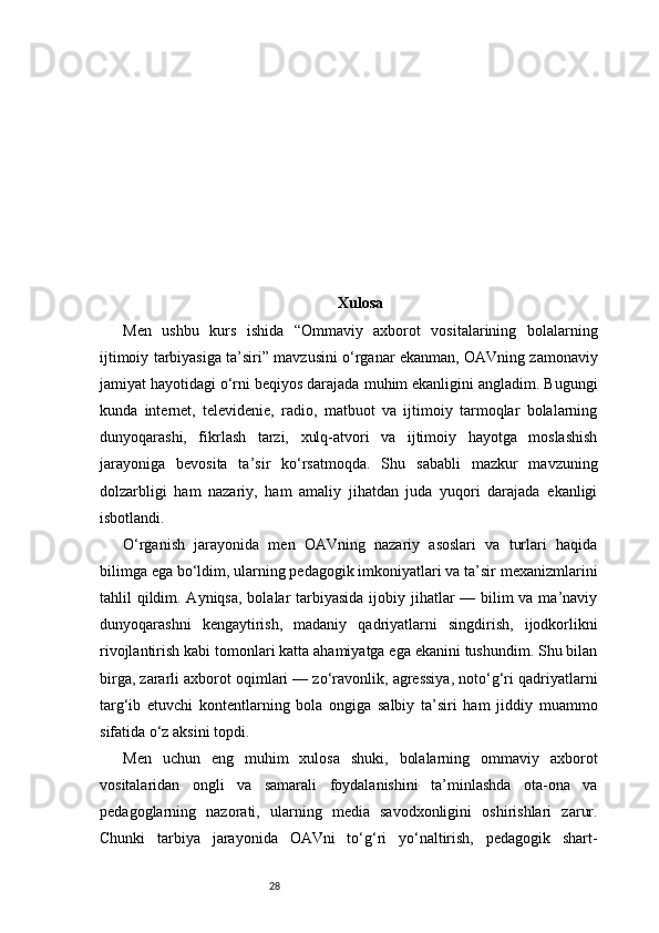 28 Xulosa
Men   ushbu   kurs   ishida   “Ommaviy   axborot   vositalarining   bolalarning
ijtimoiy tarbiyasiga ta’siri” mavzusini o‘rganar ekanman, OAVning zamonaviy
jamiyat hayotidagi o‘rni beqiyos darajada muhim ekanligini angladim. Bugungi
kunda   internet,   televidenie,   radio,   matbuot   va   ijtimoiy   tarmoqlar   bolalarning
dunyoqarashi,   fikrlash   tarzi,   xulq-atvori   va   ijtimoiy   hayotga   moslashish
jarayoniga   bevosita   ta’sir   ko‘rsatmoqda.   Shu   sababli   mazkur   mavzuning
dolzarbligi   ham   nazariy,   ham   amaliy   jihatdan   juda   yuqori   darajada   ekanligi
isbotlandi.
O‘rganish   jarayonida   men   OAVning   nazariy   asoslari   va   turlari   haqida
bilimga ega bo‘ldim, ularning pedagogik imkoniyatlari va ta’sir mexanizmlarini
tahlil qildim. Ayniqsa, bolalar  tarbiyasida  ijobiy jihatlar  — bilim  va ma’naviy
dunyoqarashni   kengaytirish,   madaniy   qadriyatlarni   singdirish,   ijodkorlikni
rivojlantirish kabi tomonlari katta ahamiyatga ega ekanini tushundim. Shu bilan
birga, zararli axborot oqimlari — zo‘ravonlik, agressiya, noto‘g‘ri qadriyatlarni
targ‘ib   etuvchi   kontentlarning   bola   ongiga   salbiy   ta’siri   ham   jiddiy   muammo
sifatida o‘z aksini topdi.
Men   uchun   eng   muhim   xulosa   shuki,   bolalarning   ommaviy   axborot
vositalaridan   ongli   va   samarali   foydalanishini   ta’minlashda   ota-ona   va
pedagoglarning   nazorati,   ularning   media   savodxonligini   oshirishlari   zarur.
Chunki   tarbiya   jarayonida   OAVni   to‘g‘ri   yo‘naltirish,   pedagogik   shart-