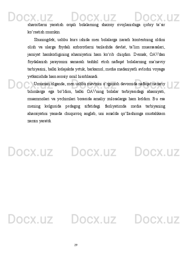 29sharoitlarni   yaratish   orqali   bolalarning   shaxsiy   rivojlanishiga   ijobiy   ta’sir
ko‘rsatish mumkin.
Shuningdek,   ushbu   kurs   ishida   men   bolalarga   zararli   kontentning   oldini
olish   va   ularga   foydali   axborotlarni   tanlashda   davlat,   ta’lim   muassasalari,
jamiyat   hamkorligining   ahamiyatini   ham   ko‘rib   chiqdim.   Demak,   OAVdan
foydalanish   jarayonini   samarali   tashkil   etish   nafaqat   bolalarning   ma’naviy
tarbiyasini, balki kelajakda yetuk, barkamol, media madaniyatli avlodni voyaga
yetkazishda ham asosiy omil hisoblanadi.
Umuman olganda, men ushbu mavzuni o‘rganish davomida nafaqat nazariy
bilimlarga   ega   bo‘ldim,   balki   OAVning   bolalar   tarbiyasidagi   ahamiyati,
muammolari   va   yechimlari   borasida   amaliy   xulosalarga   ham   keldim.   Bu   esa
mening   kelgusida   pedagog   sifatidagi   faoliyatimda   media   tarbiyaning
ahamiyatini   yanada   chuqurroq   anglab,   uni   amalda   qo‘llashimga   mustahkam
zamin yaratdi.