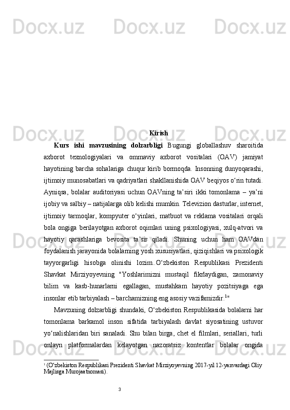 3 Kirish
Kurs   ishi   mavzusining   dolzarbligi   Bugungi   globallashuv   sharoitida
axborot   texnologiyalari   va   ommaviy   axborot   vositalari   (OAV)   jamiyat
hayotining barcha  sohalariga  chuqur   kirib  bormoqda.  Insonning  dunyoqarashi,
ijtimoiy munosabatlari va qadriyatlari shakllanishida OAV beqiyos o‘rin tutadi.
Ayniqsa,   bolalar   auditoriyasi   uchun   OAVning   ta’siri   ikki   tomonlama   –   ya’ni
ijobiy va salbiy – natijalarga olib kelishi mumkin. Televizion dasturlar, internet,
ijtimoiy   tarmoqlar,   kompyuter   o‘yinlari,   matbuot   va   reklama   vositalari   orqali
bola   ongiga   berilayotgan   axborot   oqimlari   uning   psixologiyasi,   xulq-atvori   va
hayotiy   qarashlariga   bevosita   ta’sir   qiladi.   Shuning   uchun   ham   OAVdan
foydalanish jarayonida bolalarning yosh xususiyatlari, qiziqishlari va psixologik
tayyorgarligi   hisobga   olinishi   lozim..O‘zbekiston   Respublikasi   Prezidenti
Shavkat   Mirziyoyevning   "Yoshlarimizni   mustaqil   fikrlaydigan,   zamonaviy
bilim   va   kasb-hunarlarni   egallagan,   mustahkam   hayotiy   pozitsiyaga   ega
insonlar etib tarbiyalash – barchamizning eng asosiy vazifamizdir. 1
"
Mavzuning dolzarbligi  shundaki, O‘zbekiston  Respublikasida  bolalarni  har
tomonlama   barkamol   inson   sifatida   tarbiyalash   davlat   siyosatining   ustuvor
yo‘nalishlaridan   biri   sanaladi.   Shu   bilan   birga,   chet   el   filmlari,   seriallari,   turli
onlayn   platformalardan   kelayotgan   nazoratsiz   kontentlar   bolalar   ongida
1
  (O‘zbekiston Respublikasi Prezidenti Shavkat Mirziyoyevning 2017-yil 12-yanvardagi Oliy
Majlisga Murojaatnomasi). 