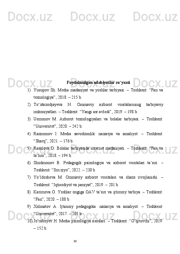 30Foydalanilgan adabiyotlar ro‘yxati
1) Yusupov   Sh.   Media   madaniyat   va   yoshlar   tarbiyasi.   –   Toshkent:   “Fan   va
texnologiya”, 2018. – 215 b.
2) To‘xtaxodjayeva   N.   Ommaviy   axborot   vositalarining   tarbiyaviy
imkoniyatlari. – Toshkent: “Yangi asr avlodi”, 2019. – 198 b.
3) Usmonov   M.   Axborot   texnologiyalari   va   bolalar   tarbiyasi.   –   Toshkent:
“Universitet”, 2020. – 242 b.
4) Raxmonov   I.   Media   savodxonlik:   nazariya   va   amaliyot.   –   Toshkent:
“Sharq”, 2021. – 176 b.
5) Rasulova   D.   Bolalar   tarbiyasida   internet   madaniyati.   –   Toshkent:   “Fan   va
ta’lim”, 2018. – 194 b.
6) Shodmonov   B.   Pedagogik   psixologiya   va   axborot   vositalari   ta’siri.   –
Toshkent: “Ilm ziyo”, 2022. – 230 b.
7) Yo‘ldosheva   M.   Ommaviy   axborot   vositalari   va   shaxs   rivojlanishi.   –
Toshkent: “Iqtisodiyot va jamiyat”, 2019. – 201 b.
8) Karimova   O.   Yoshlar   ongiga   OAV   ta’siri   va   ijtimoiy   tarbiya.   –  Toshkent:
“Fan”, 2020. – 188 b.
9) Xolmatov   A.   Ijtimoiy   pedagogika:   nazariya   va   amaliyot.   –   Toshkent:
“Universitet”, 2017. – 265 b.
10) Jo‘raboyev H. Media psixologiya asoslari. – Toshkent: “O‘qituvchi”, 2019.
– 152 b. 