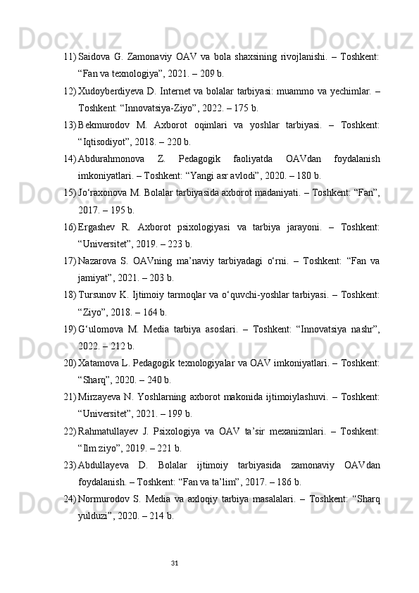 3111) Saidova   G.   Zamonaviy   OAV   va   bola   shaxsining   rivojlanishi.   –   Toshkent:
“Fan va texnologiya”, 2021. – 209 b.
12) Xudoyberdiyeva D. Internet va bolalar tarbiyasi: muammo va yechimlar. –
Toshkent: “Innovatsiya-Ziyo”, 2022. – 175 b.
13) Bekmurodov   M.   Axborot   oqimlari   va   yoshlar   tarbiyasi.   –   Toshkent:
“Iqtisodiyot”, 2018. – 220 b.
14) Abdurahmonova   Z.   Pedagogik   faoliyatda   OAVdan   foydalanish
imkoniyatlari. – Toshkent: “Yangi asr avlodi”, 2020. – 180 b.
15) Jo‘raxonova M. Bolalar tarbiyasida axborot madaniyati. – Toshkent: “Fan”,
2017. – 195 b.
16) Ergashev   R.   Axborot   psixologiyasi   va   tarbiya   jarayoni.   –   Toshkent:
“Universitet”, 2019. – 223 b.
17) Nazarova   S.   OAVning   ma’naviy   tarbiyadagi   o‘rni.   –   Toshkent:   “Fan   va
jamiyat”, 2021. – 203 b.
18) Tursunov K. Ijtimoiy tarmoqlar va o‘quvchi-yoshlar  tarbiyasi. – Toshkent:
“Ziyo”, 2018. – 164 b.
19) G‘ulomova   M.   Media   tarbiya   asoslari.   –   Toshkent:   “Innovatsiya   nashr”,
2022. – 212 b.
20) Xatamova L. Pedagogik texnologiyalar va OAV imkoniyatlari. – Toshkent:
“Sharq”, 2020. – 240 b.
21) Mirzayeva   N.   Yoshlarning   axborot   makonida   ijtimoiylashuvi.   –   Toshkent:
“Universitet”, 2021. – 199 b.
22) Rahmatullayev   J.   Psixologiya   va   OAV   ta’sir   mexanizmlari.   –   Toshkent:
“Ilm ziyo”, 2019. – 221 b.
23) Abdullayeva   D.   Bolalar   ijtimoiy   tarbiyasida   zamonaviy   OAVdan
foydalanish. – Toshkent: “Fan va ta’lim”, 2017. – 186 b.
24) Normurodov   S.   Media   va   axloqiy   tarbiya   masalalari.   –   Toshkent:   “Sharq
yulduzi”, 2020. – 214 b.