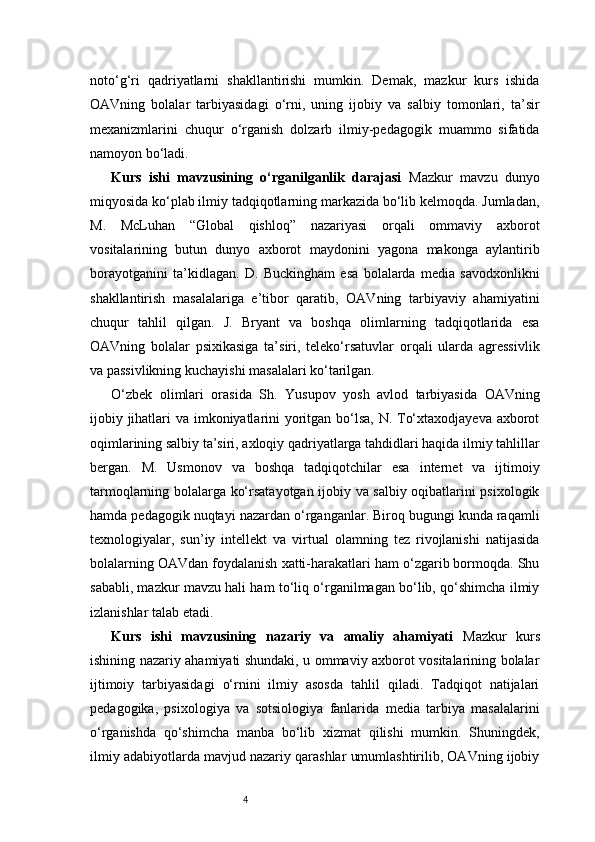 4noto‘g‘ri   qadriyatlarni   shakllantirishi   mumkin.   Demak,   mazkur   kurs   ishida
OAVning   bolalar   tarbiyasidagi   o‘rni,   uning   ijobiy   va   salbiy   tomonlari,   ta’sir
mexanizmlarini   chuqur   o‘rganish   dolzarb   ilmiy-pedagogik   muammo   sifatida
namoyon bo‘ladi.
Kurs   ishi   mavzusining   o‘rganilganlik   darajasi   Mazkur   mavzu   dunyo
miqyosida ko‘plab ilmiy tadqiqotlarning markazida bo‘lib kelmoqda. Jumladan,
M.   McLuhan   “Global   qishloq”   nazariyasi   orqali   ommaviy   axborot
vositalarining   butun   dunyo   axborot   maydonini   yagona   makonga   aylantirib
borayotganini   ta’kidlagan.   D.   Buckingham   esa   bolalarda   media   savodxonlikni
shakllantirish   masalalariga   e’tibor   qaratib,   OAVning   tarbiyaviy   ahamiyatini
chuqur   tahlil   qilgan.   J.   Bryant   va   boshqa   olimlarning   tadqiqotlarida   esa
OAVning   bolalar   psixikasiga   ta’siri,   teleko‘rsatuvlar   orqali   ularda   agressivlik
va passivlikning kuchayishi masalalari ko‘tarilgan.
O‘zbek   olimlari   orasida   Sh.   Yusupov   yosh   avlod   tarbiyasida   OAVning
ijobiy jihatlari  va imkoniyatlarini yoritgan bo‘lsa, N. To‘xtaxodjayeva axborot
oqimlarining salbiy ta’siri, axloqiy qadriyatlarga tahdidlari haqida ilmiy tahlillar
bergan.   M.   Usmonov   va   boshqa   tadqiqotchilar   esa   internet   va   ijtimoiy
tarmoqlarning bolalarga ko‘rsatayotgan ijobiy va salbiy oqibatlarini psixologik
hamda pedagogik nuqtayi nazardan o‘rganganlar. Biroq bugungi kunda raqamli
texnologiyalar,   sun’iy   intellekt   va   virtual   olamning   tez   rivojlanishi   natijasida
bolalarning OAVdan foydalanish xatti-harakatlari ham o‘zgarib bormoqda. Shu
sababli, mazkur mavzu hali ham to‘liq o‘rganilmagan bo‘lib, qo‘shimcha ilmiy
izlanishlar talab etadi.
Kurs   ishi   mavzusining   nazariy   va   amaliy   ahamiyati   Mazkur   kurs
ishining nazariy ahamiyati shundaki, u ommaviy axborot vositalarining bolalar
ijtimoiy   tarbiyasidagi   o‘rnini   ilmiy   asosda   tahlil   qiladi.   Tadqiqot   natijalari
pedagogika,   psixologiya   va   sotsiologiya   fanlarida   media   tarbiya   masalalarini
o‘rganishda   qo‘shimcha   manba   bo‘lib   xizmat   qilishi   mumkin.   Shuningdek,
ilmiy adabiyotlarda mavjud nazariy qarashlar umumlashtirilib, OAVning ijobiy 