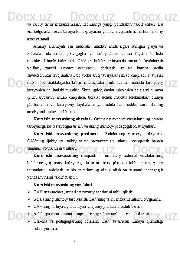 5va   salbiy   ta’sir   mexanizmlarini   izohlashga   yangi   yondashuv   taklif   etiladi.   Bu
esa kelgusida media tarbiya konsepsiyasini yanada rivojlantirish uchun nazariy
asos yaratadi.
Amaliy   ahamiyati   esa   shundaki,   mazkur   ishda   ilgari   surilgan   g‘oya   va
xulosalar   ota-onalar,   pedagoglar   va   tarbiyachilar   uchun   foydali   bo‘lishi
mumkin.   Chunki   tadqiqotda   OAVdan   bolalar   tarbiyasida   samarali   foydalanish
yo‘llari,   zararli   axborot   oqimlarini   cheklash   usullari   hamda   media
savodxonlikni   rivojlantirish   bo‘yicha   aniq   tavsiyalar   ishlab   chiqiladi.   Natijalar
maktab   va   maktabgacha   ta’lim   muassasalari,   oila   hamda   mahalla   tarbiyaviy
jarayonida qo‘llanishi mumkin. Shuningdek, davlat miqyosida bolalarni himoya
qilish   siyosatini   ishlab   chiqishda,   bolalar   uchun   maxsus   telekanallar,   onlayn
platformalar   va   tarbiyaviy   loyihalarni   yaratishda   ham   ushbu   kurs   ishining
amaliy xulosalari qo‘l keladi.
Kurs ishi  mavzusining obyekti  -   Ommaviy axborot  vositalarining bolalar
tarbiyasiga ko‘rsatayotgan ta’siri va uning ijtimoiy-pedagogik xususiyatlari.
Kurs   ishi   mavzusining   predmeti   -   Bolalarning   ijtimoiy   tarbiyasida
OAVning   ijobiy   va   salbiy   ta’sir   mexanizmlari,   ularni   boshqarish   hamda
samarali yo‘naltirish usullari.
Kurs   ishi   mavzusining   maqsadi   –   ommaviy   axborot   vositalarining
bolalarning   ijtimoiy   tarbiyasiga   ta’sirini   ilmiy   jihatdan   tahlil   qilish,   ijobiy
tomonlarini   aniqlash,   salbiy   ta’sirlarning   oldini   olish   va   samarali   pedagogik
yondashuvlarni taklif etishdir.
Kurs ishi mavzusining vazifalari
 OAV tushunchasi, turlari va nazariy asoslarini tahlil qilish;
 Bolalarning ijtimoiy tarbiyasida OAVning ta’sir mexanizmlarini o‘rganish;
 OAVning tarbiyaviy ahamiyati va ijobiy jihatlarini ochib berish;
 Bolalarga zararli axborot oqimlarining salbiy oqibatlarini tahlil qilish;
 Ota-ona   va   pedagoglarning   bolalarni   OAV   ta’siridan   himoya   qilishdagi
rolini yoritish; 